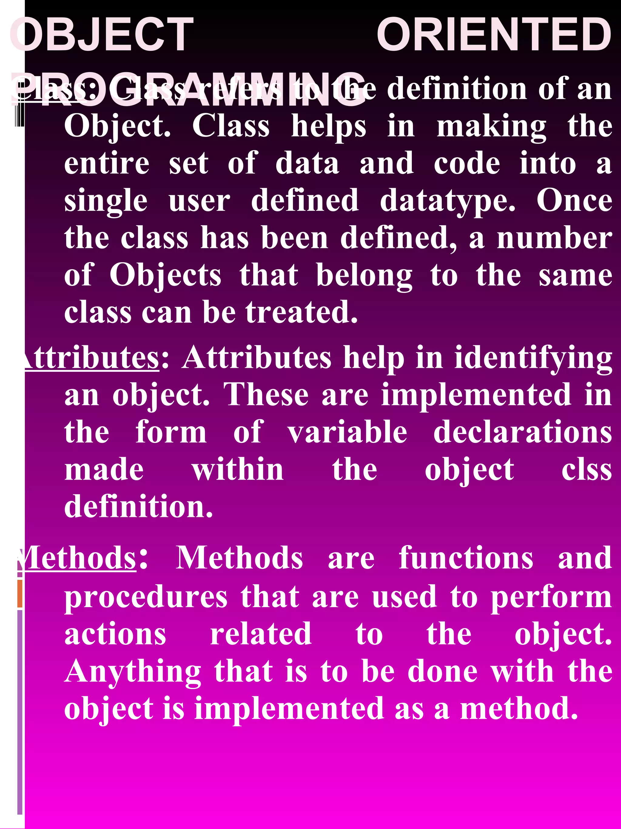 OBJECT ORIENTED PROGRAMMING Class : Class refers to the definition of an Object. Class helps in making the entire set of data and code into a single user defined datatype. Once the class has been defined, a number of Objects that belong to the same class can be treated. Attributes : Attributes help in identifying an object. These are implemented in the form of variable declarations made within the object clss definition. Methods : Methods are functions and procedures that are used to perform actions related to the object. Anything that is to be done with the object is implemented as a method. 