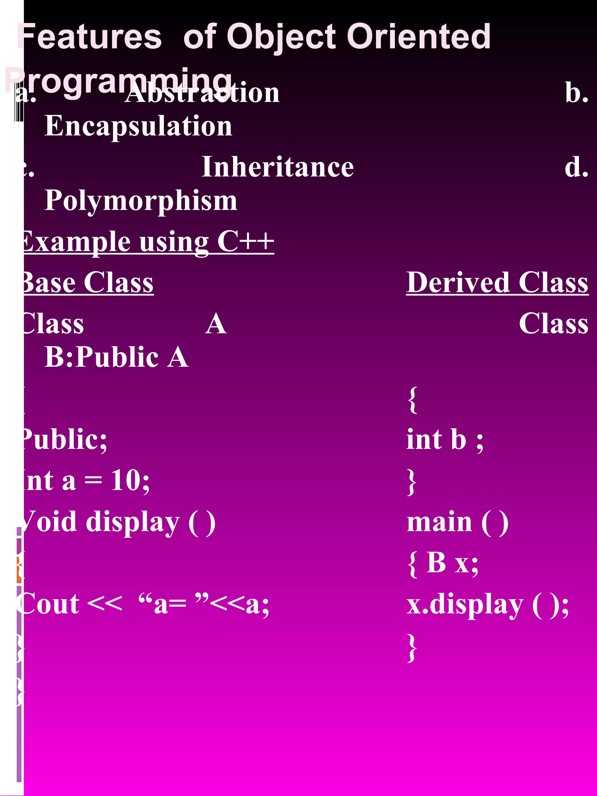 Features of Object Oriented Programming a. Abstraction b. Encapsulation c. Inheritance d. Polymorphism Example using C++ Base Class Derived Class Class A Class B:Public A { { Public; int b ; Int a = 10; } Void display ( ) main ( ) { { B x; Cout << “a= ”<<a; x.display ( ); } } } 