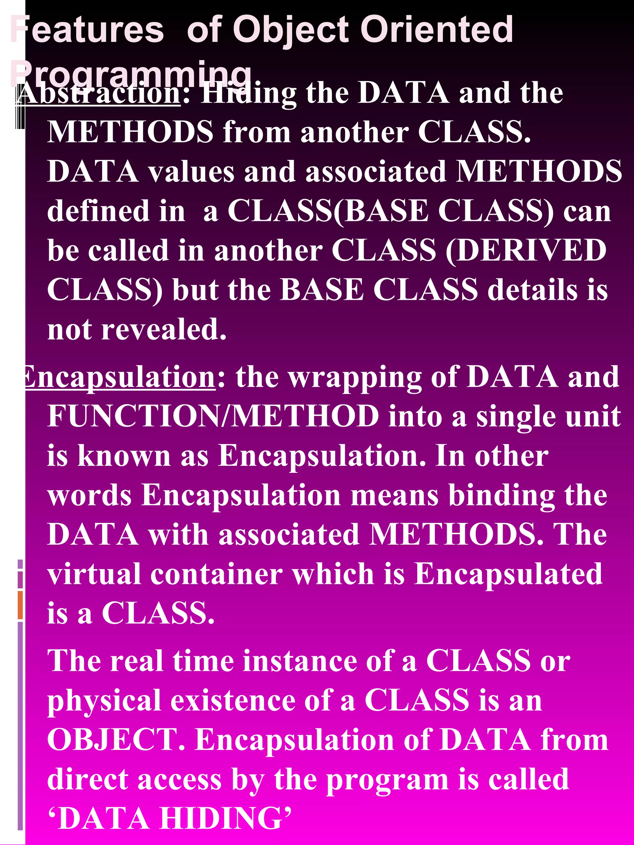 Features of Object Oriented Programming Abstraction : Hiding the DATA and the METHODS from another CLASS. DATA values and associated METHODS defined in a CLASS(BASE CLASS) can be called in another CLASS (DERIVED CLASS) but the BASE CLASS details is not revealed. Encapsulation : the wrapping of DATA and FUNCTION/METHOD into a single unit is known as Encapsulation. In other words Encapsulation means binding the DATA with associated METHODS. The virtual container which is Encapsulated is a CLASS. The real time instance of a CLASS or physical existence of a CLASS is an OBJECT. Encapsulation of DATA from direct access by the program is called ‘DATA HIDING’ 