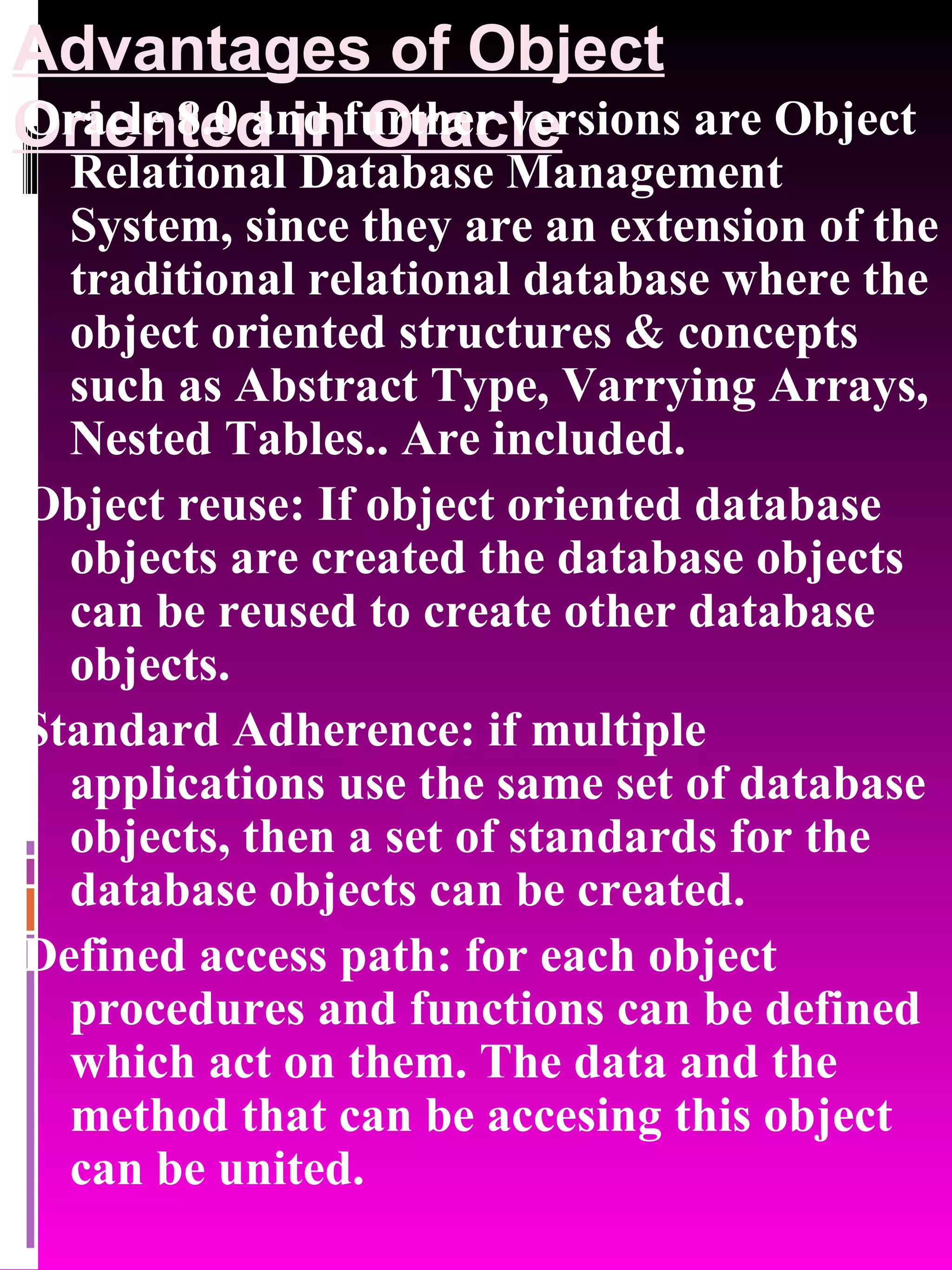 Advantages of Object Oriented in Oracle Oracle 8.0 and further versions are Object Relational Database Management System, since they are an extension of the traditional relational database where the object oriented structures & concepts such as Abstract Type, Varrying Arrays, Nested Tables.. Are included. Object reuse: If object oriented database objects are created the database objects can be reused to create other database objects. Standard Adherence: if multiple applications use the same set of database objects, then a set of standards for the database objects can be created. Defined access path: for each object procedures and functions can be defined which act on them. The data and the method that can be accesing this object can be united. 