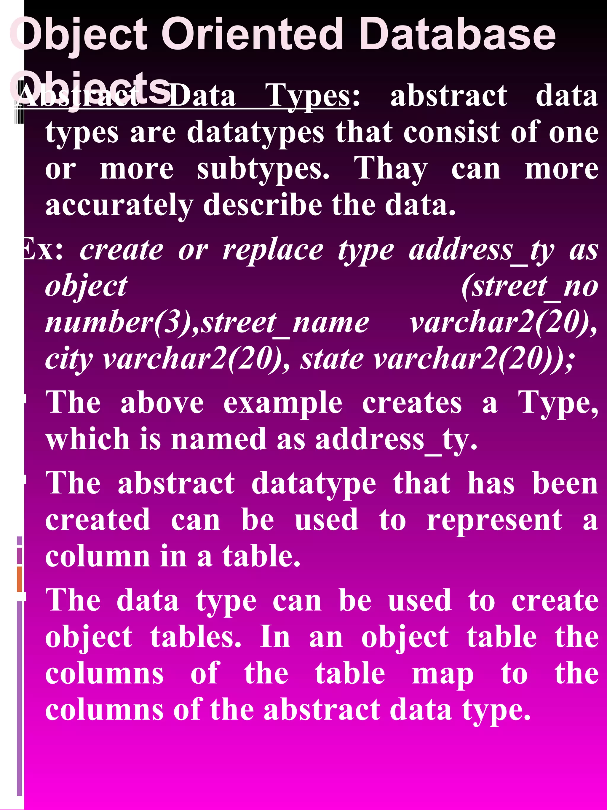 Object Oriented Database Objects Abstract Data Types : abstract data types are datatypes that consist of one or more subtypes. Thay can more accurately describe the data. Ex: create or replace type address_ty as object (street_no number(3),street_name varchar2(20), city varchar2(20), state varchar2(20)); The above example creates a Type, which is named as address_ty. The abstract datatype that has been created can be used to represent a column in a table. The data type can be used to create object tables. In an object table the columns of the table map to the columns of the abstract data type. 