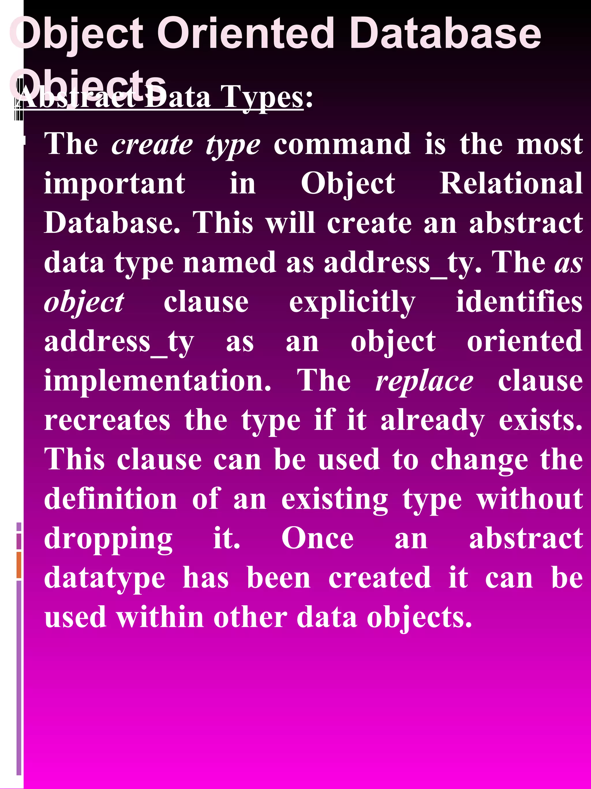 Object Oriented Database Objects Abstract Data Types : The create type command is the most important in Object Relational Database. This will create an abstract data type named as address_ty. The as object clause explicitly identifies address_ty as an object oriented implementation. The replace clause recreates the type if it already exists. This clause can be used to change the definition of an existing type without dropping it. Once an abstract datatype has been created it can be used within other data objects. 