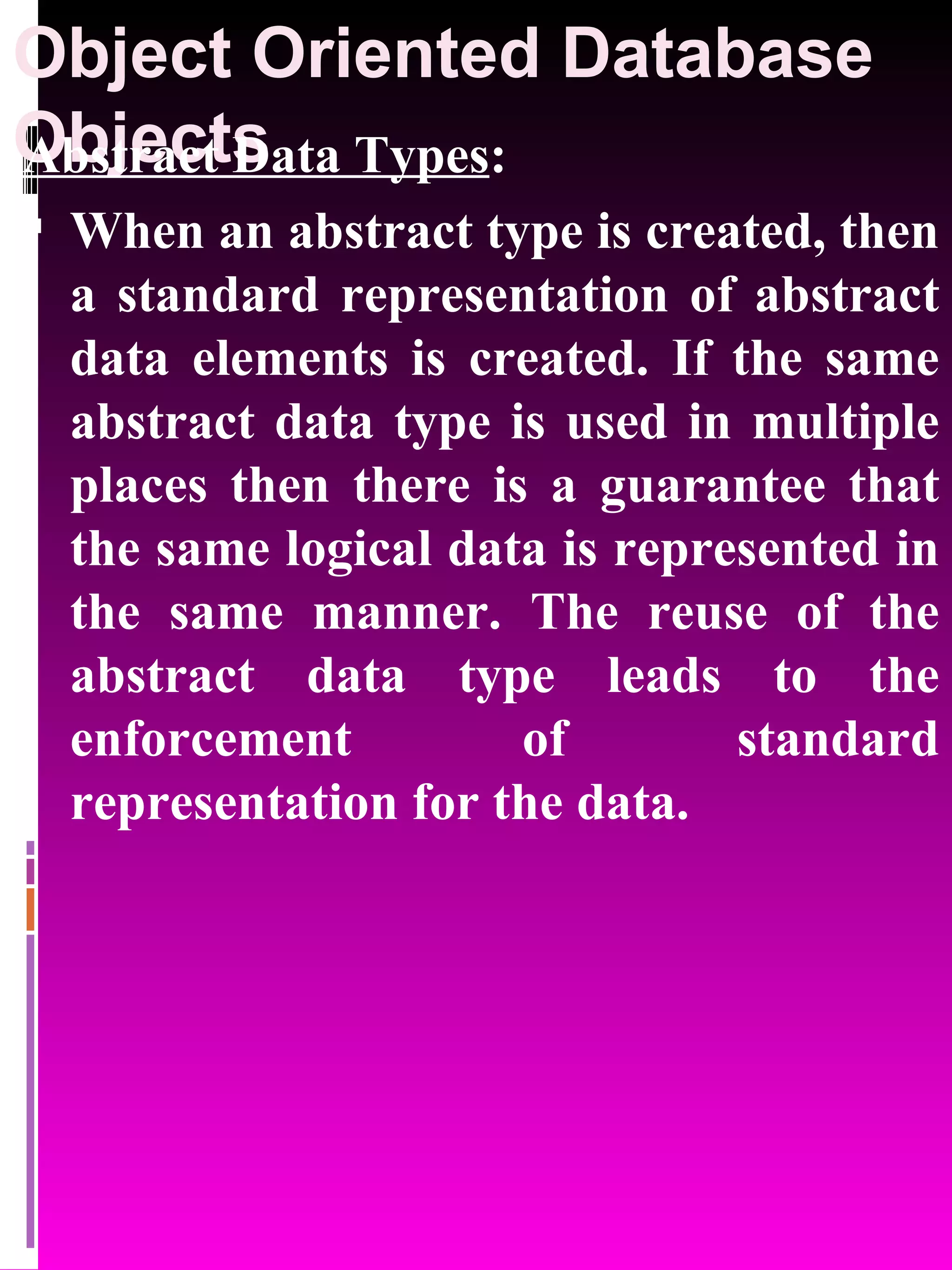 Object Oriented Database Objects Abstract Data Types : When an abstract type is created, then a standard representation of abstract data elements is created. If the same abstract data type is used in multiple places then there is a guarantee that the same logical data is represented in the same manner. The reuse of the abstract data type leads to the enforcement of standard representation for the data. 