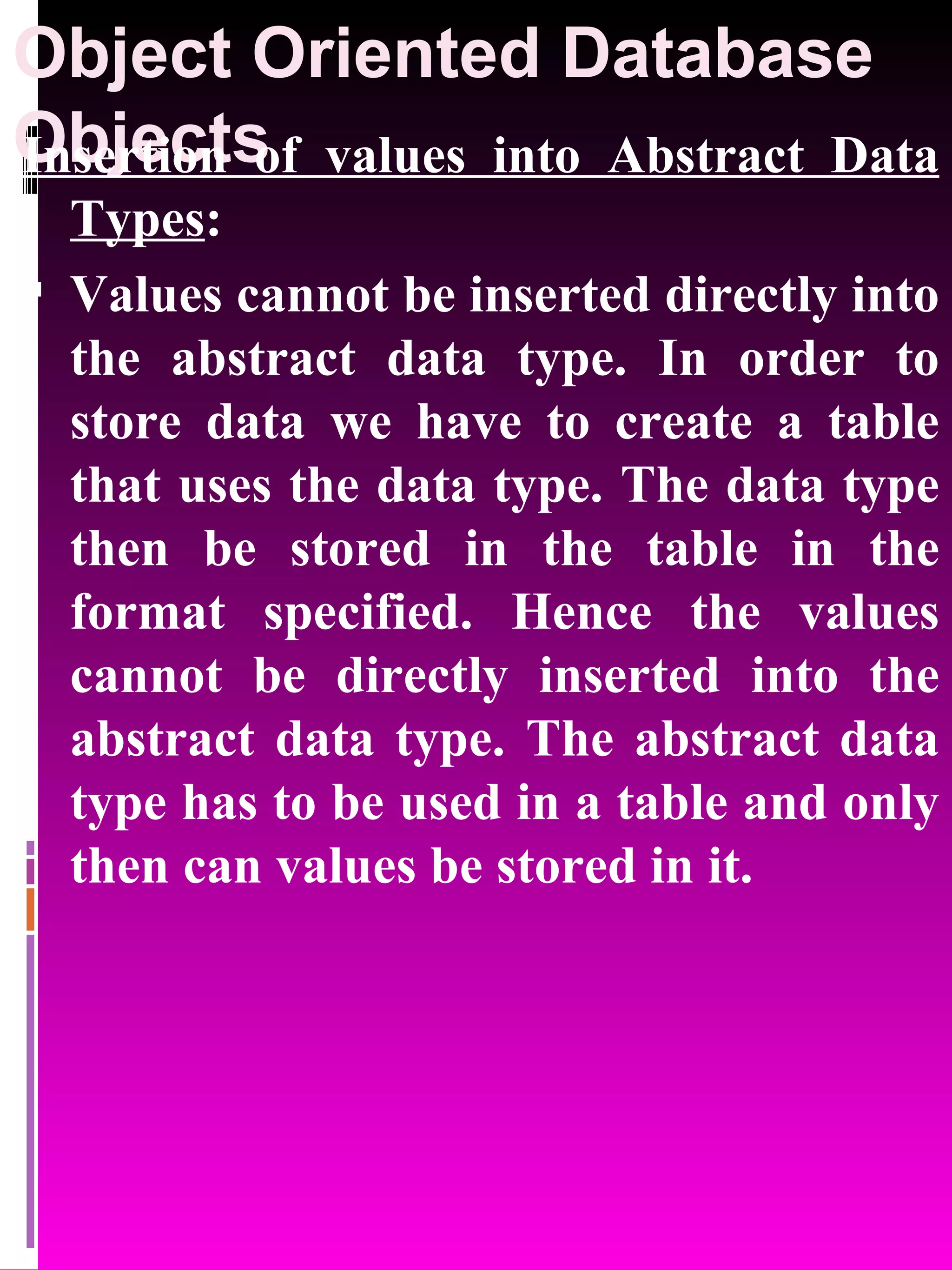 Object Oriented Database Objects Insertion of values into Abstract Data Types : Values cannot be inserted directly into the abstract data type. In order to store data we have to create a table that uses the data type. The data type then be stored in the table in the format specified. Hence the values cannot be directly inserted into the abstract data type. The abstract data type has to be used in a table and only then can values be stored in it. 