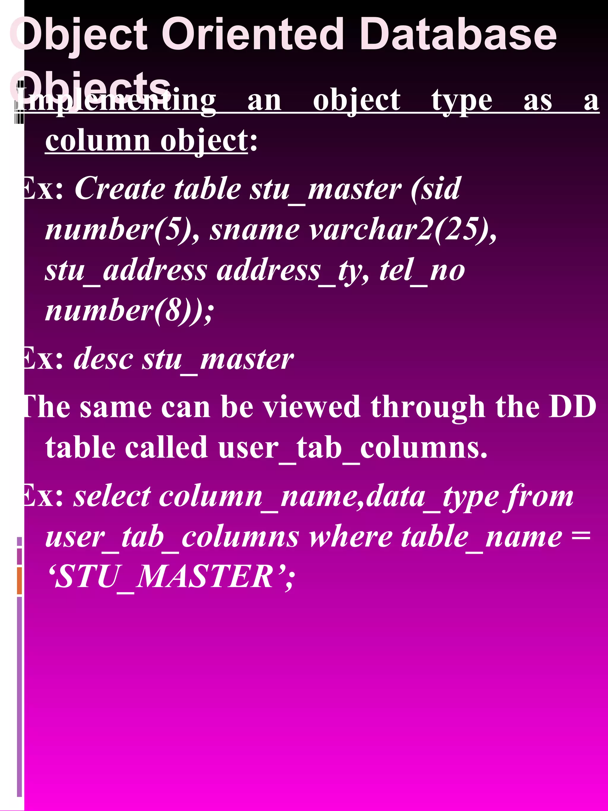 Object Oriented Database Objects Implementing an object type as a column object : Ex: Create table stu_master (sid number(5), sname varchar2(25), stu_address address_ty, tel_no number(8)); Ex: desc stu_master The same can be viewed through the DD table called user_tab_columns. Ex: select column_name,data_type from user_tab_columns where table_name = ‘STU_MASTER’; 