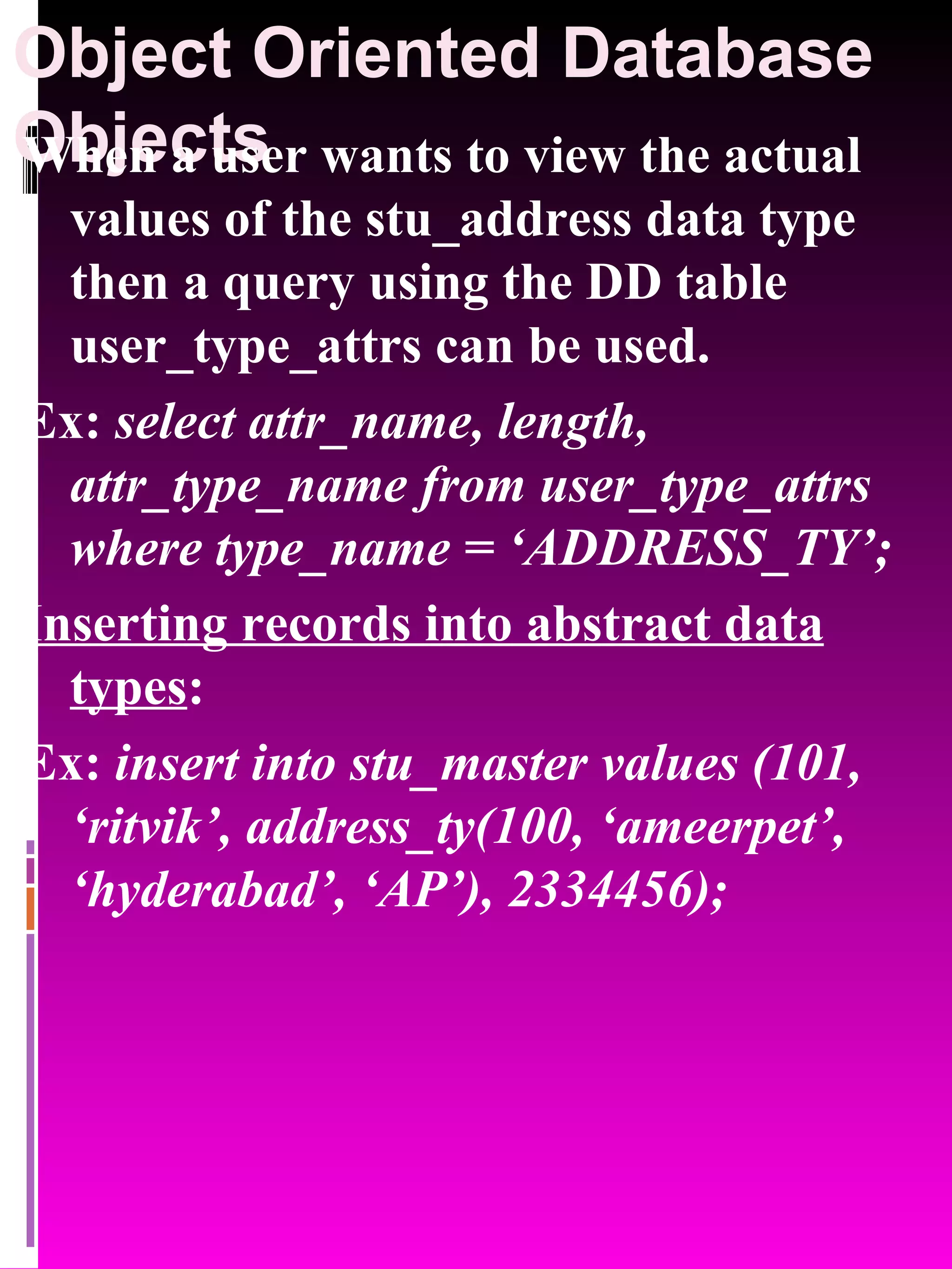 Object Oriented Database Objects When a user wants to view the actual values of the stu_address data type then a query using the DD table user_type_attrs can be used. Ex: select attr_name, length, attr_type_name from user_type_attrs where type_name = ‘ADDRESS_TY’; Inserting records into abstract data types : Ex: insert into stu_master values (101, ‘ritvik’, address_ty(100, ‘ameerpet’, ‘hyderabad’, ‘AP’), 2334456); 
