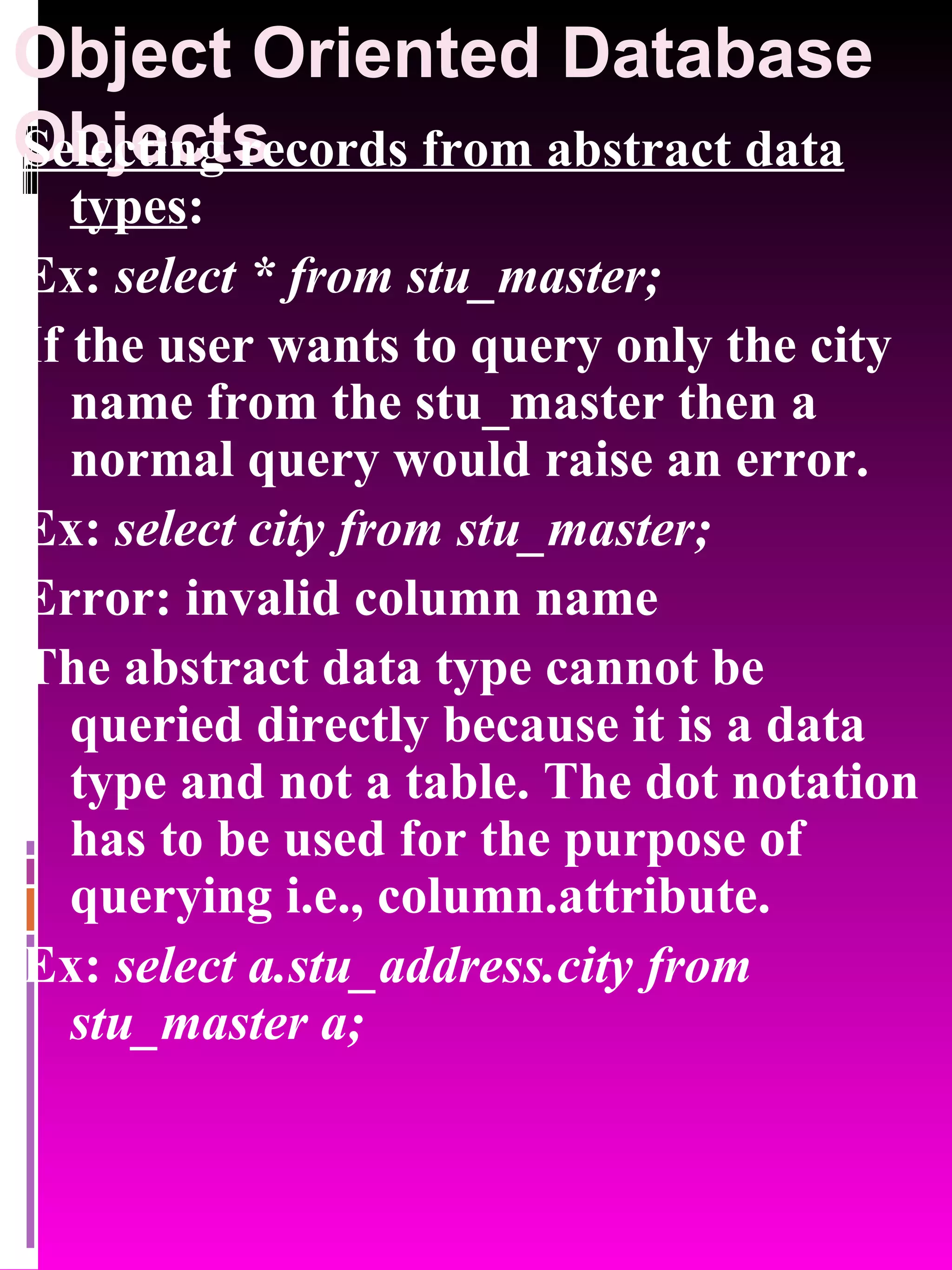 Object Oriented Database Objects Selecting records from abstract data types : Ex: select * from stu_master; If the user wants to query only the city name from the stu_master then a normal query would raise an error. Ex: select city from stu_master; Error: invalid column name The abstract data type cannot be queried directly because it is a data type and not a table. The dot notation has to be used for the purpose of querying i.e., column.attribute. Ex: select a.stu_address.city from stu_master a; 