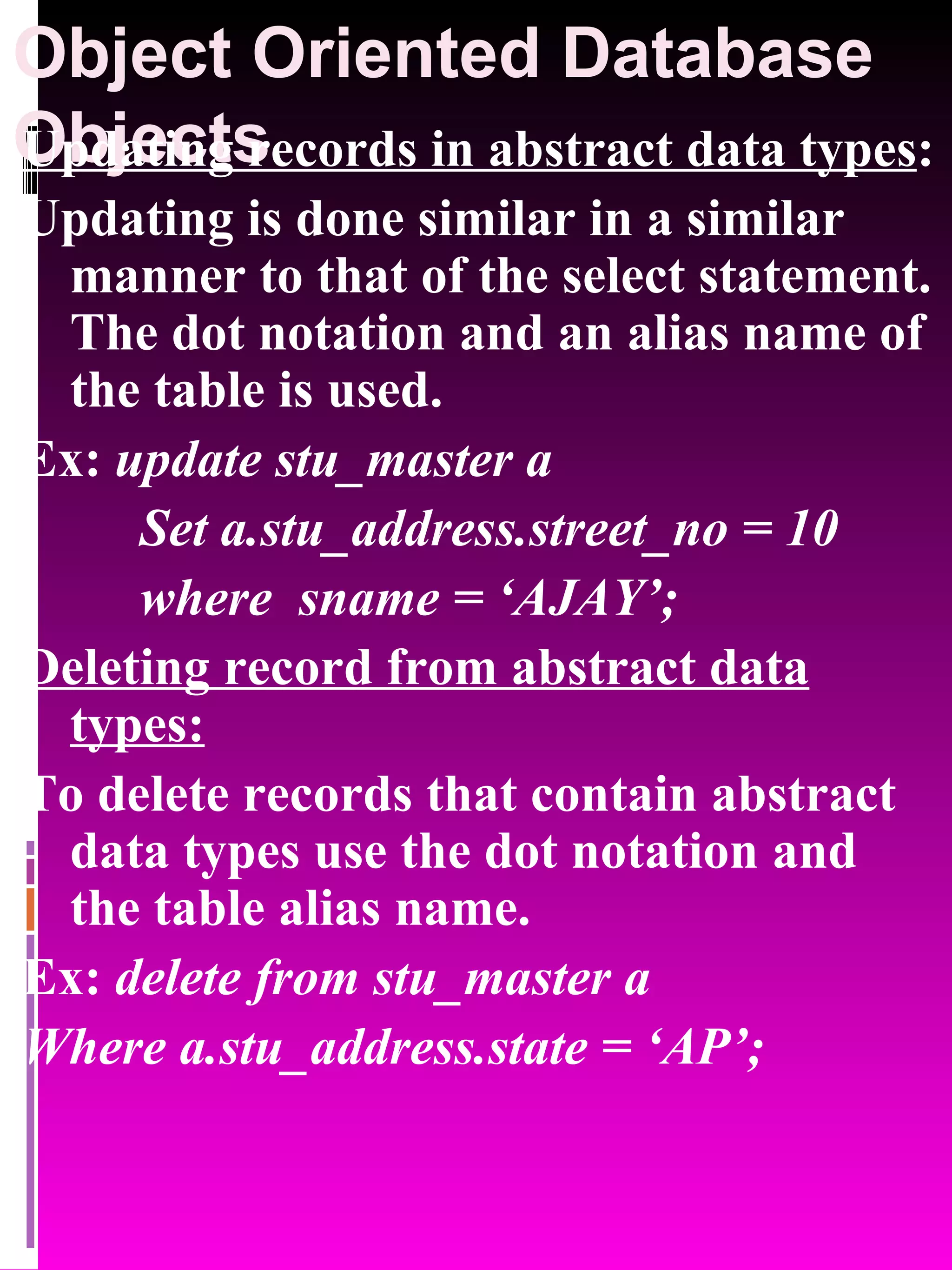 Object Oriented Database Objects Updating records in abstract data types : Updating is done similar in a similar manner to that of the select statement. The dot notation and an alias name of the table is used. Ex: update stu_master a Set a.stu_address.street_no = 10 where sname = ‘AJAY’; Deleting record from abstract data types: To delete records that contain abstract data types use the dot notation and the table alias name. Ex: delete from stu_master a Where a.stu_address.state = ‘AP’; 