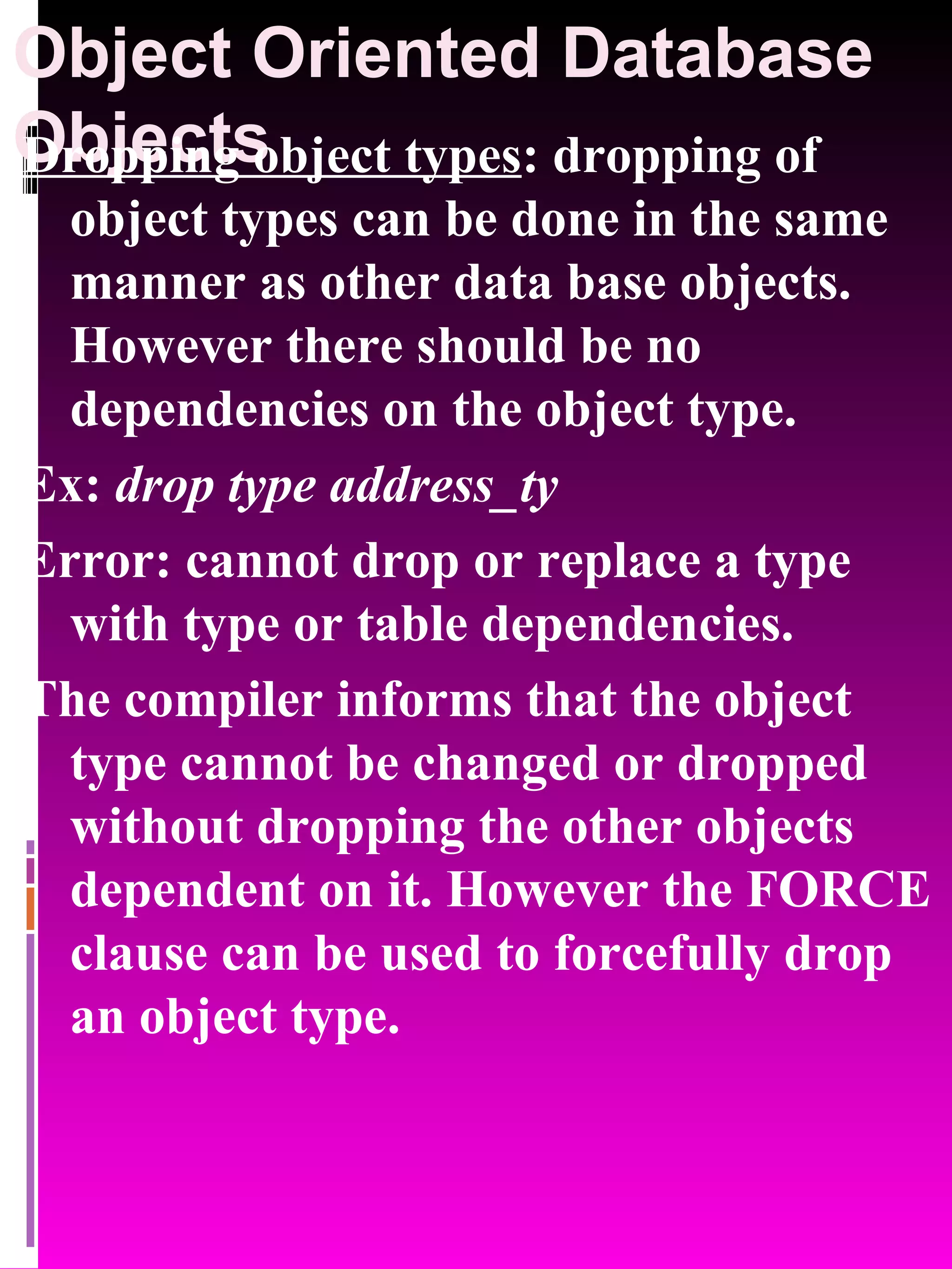 Object Oriented Database Objects Dropping object types : dropping of object types can be done in the same manner as other data base objects. However there should be no dependencies on the object type. Ex: drop type address_ty Error: cannot drop or replace a type with type or table dependencies. The compiler informs that the object type cannot be changed or dropped without dropping the other objects dependent on it. However the FORCE clause can be used to forcefully drop an object type. 