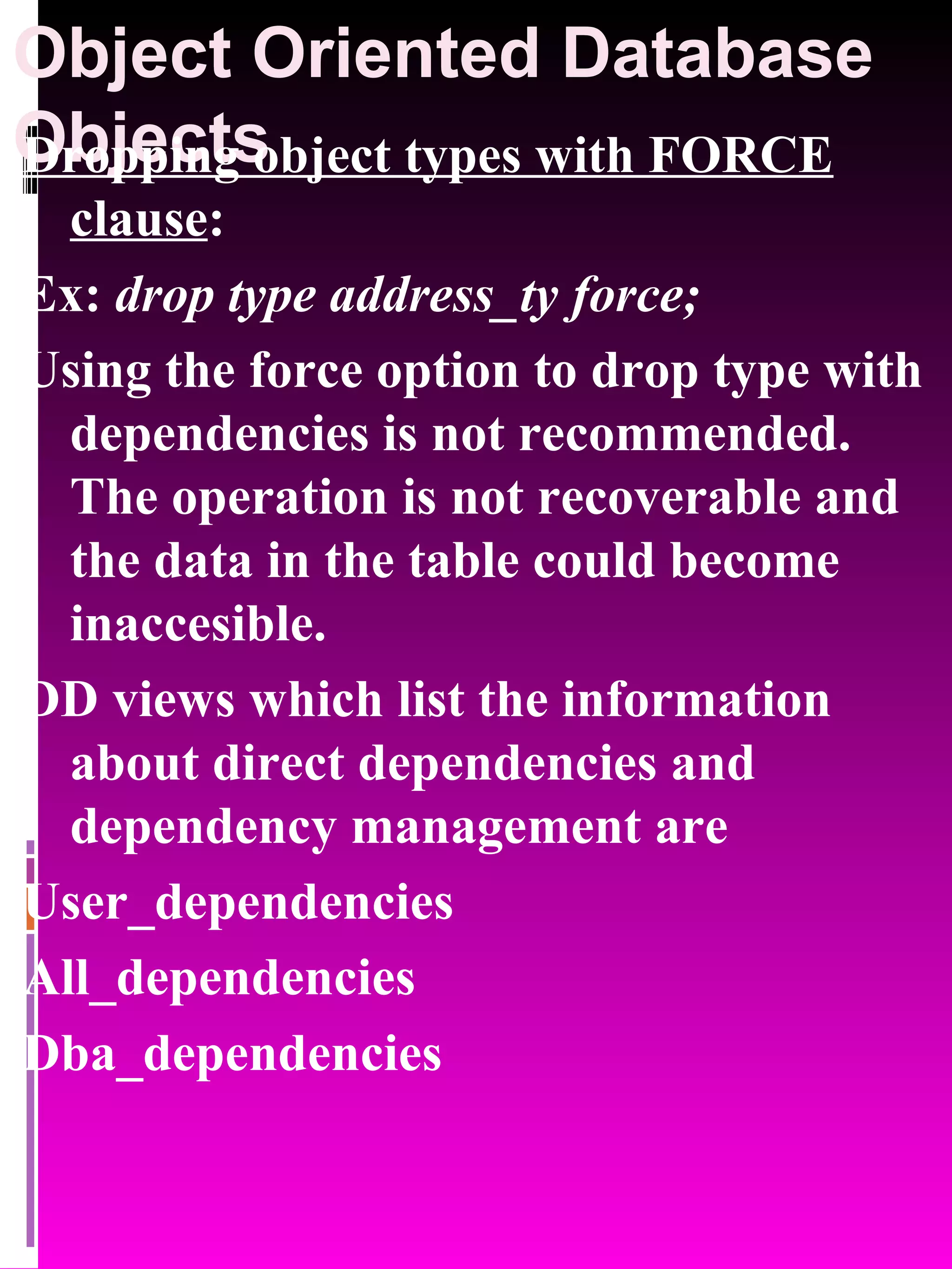 Object Oriented Database Objects Dropping object types with FORCE clause : Ex: drop type address_ty force; Using the force option to drop type with dependencies is not recommended. The operation is not recoverable and the data in the table could become inaccesible. DD views which list the information about direct dependencies and dependency management are User_dependencies All_dependencies Dba_dependencies 