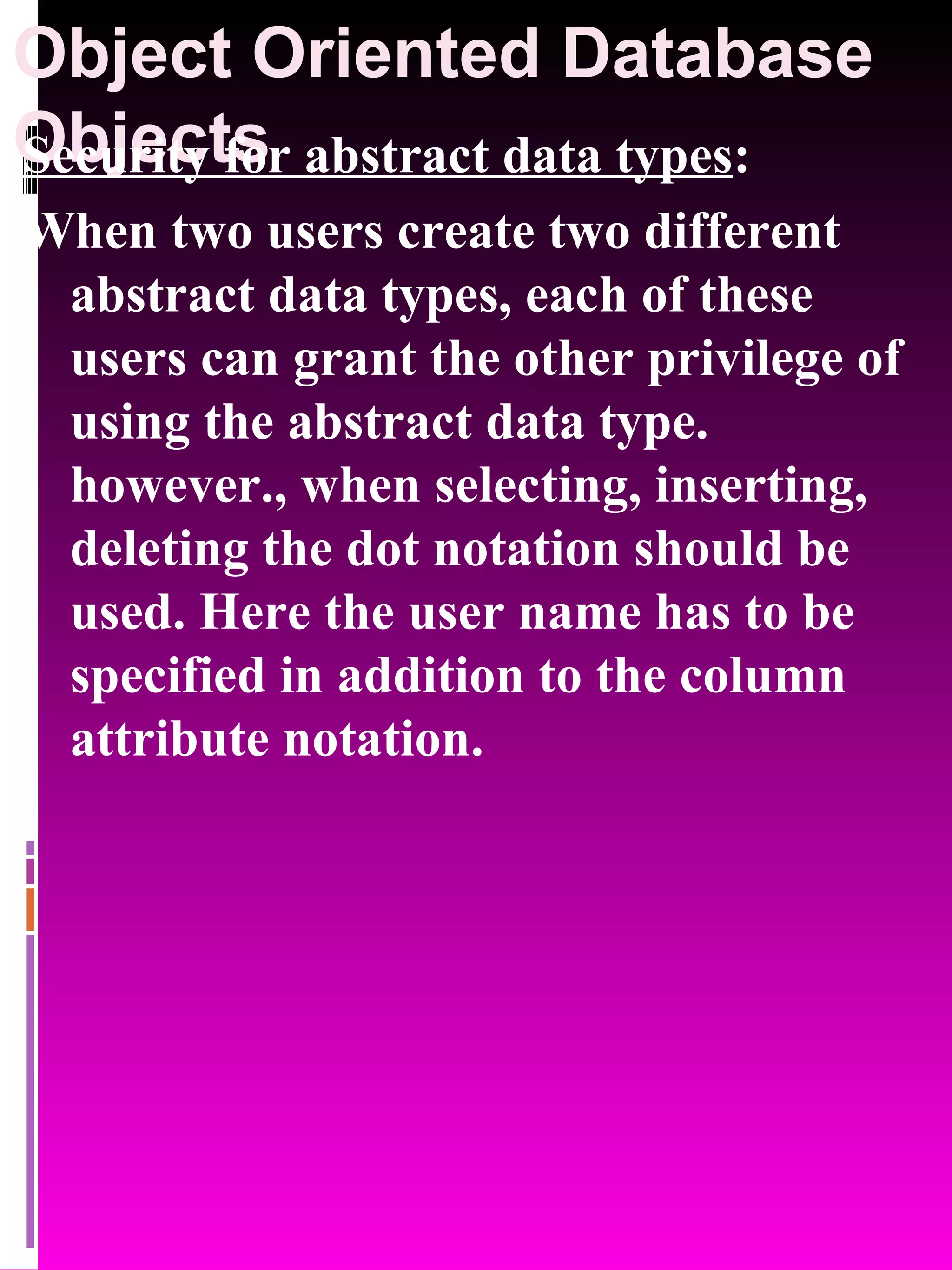 Object Oriented Database Objects Security for abstract data types : When two users create two different abstract data types, each of these users can grant the other privilege of using the abstract data type. however., when selecting, inserting, deleting the dot notation should be used. Here the user name has to be specified in addition to the column attribute notation. 