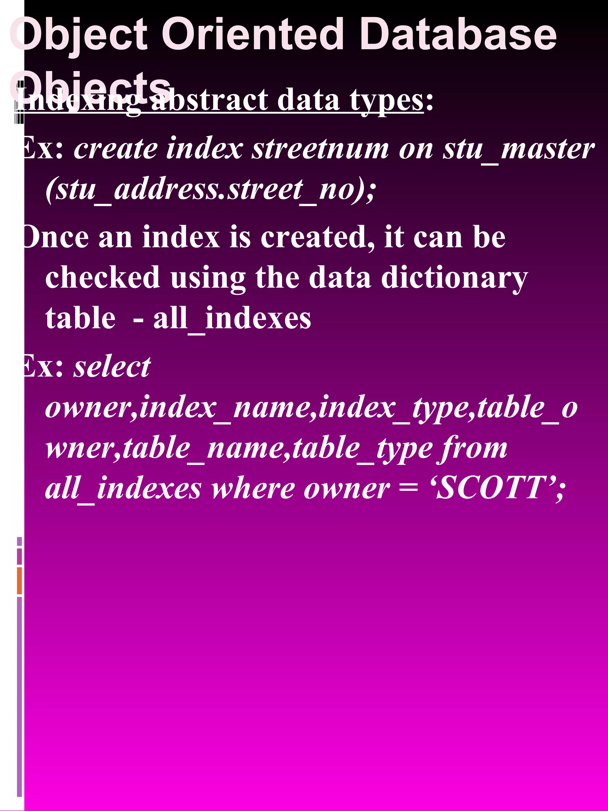 Object Oriented Database Objects Indexing abstract data types : Ex: create index streetnum on stu_master (stu_address.street_no); Once an index is created, it can be checked using the data dictionary table - all_indexes Ex: select owner,index_name,index_type,table_owner,table_name,table_type from all_indexes where owner = ‘SCOTT’; 