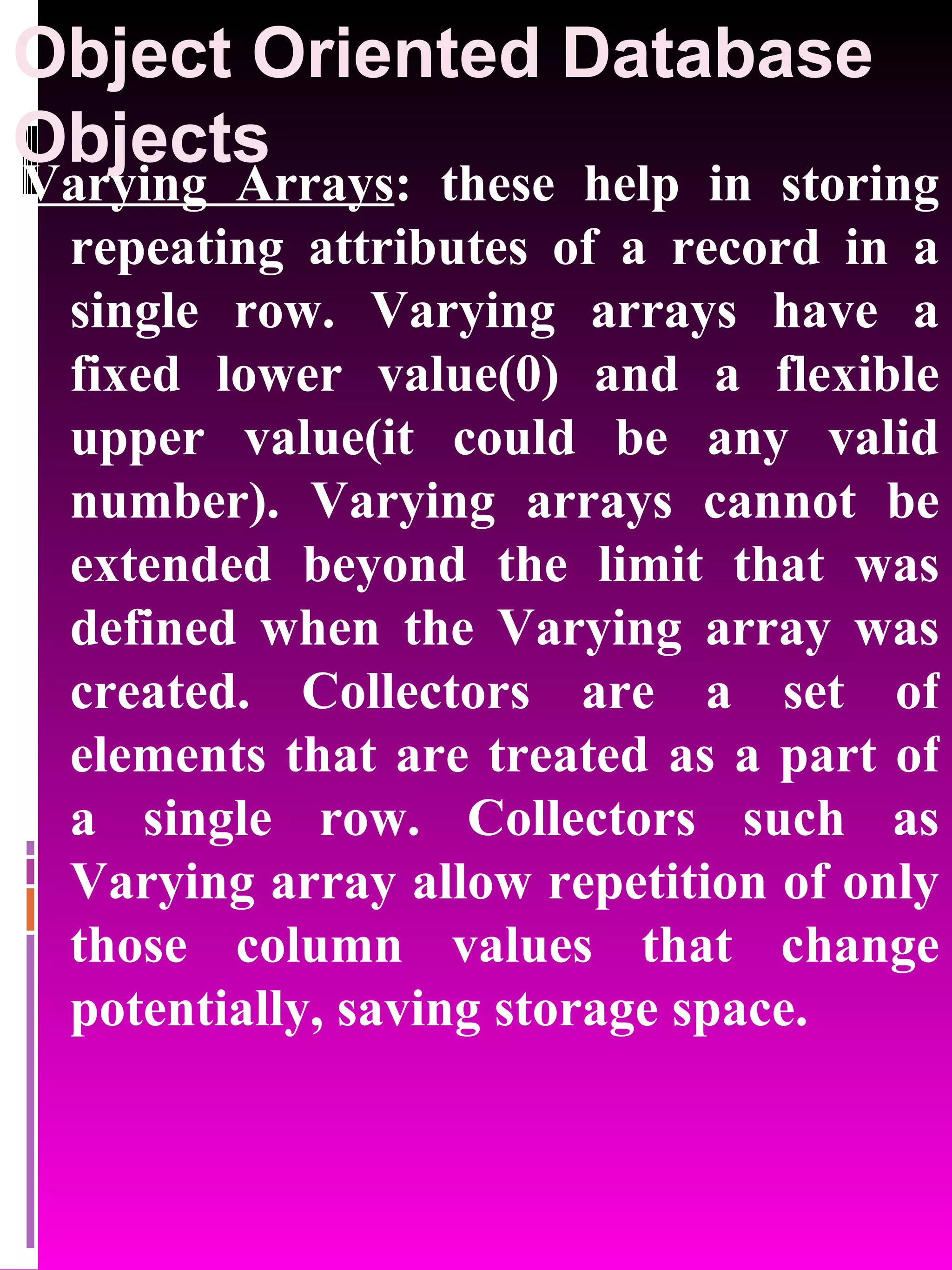 Object Oriented Database Objects Varying Arrays : these help in storing repeating attributes of a record in a single row. Varying arrays have a fixed lower value(0) and a flexible upper value(it could be any valid number). Varying arrays cannot be extended beyond the limit that was defined when the Varying array was created. Collectors are a set of elements that are treated as a part of a single row. Collectors such as Varying array allow repetition of only those column values that change potentially, saving storage space. 
