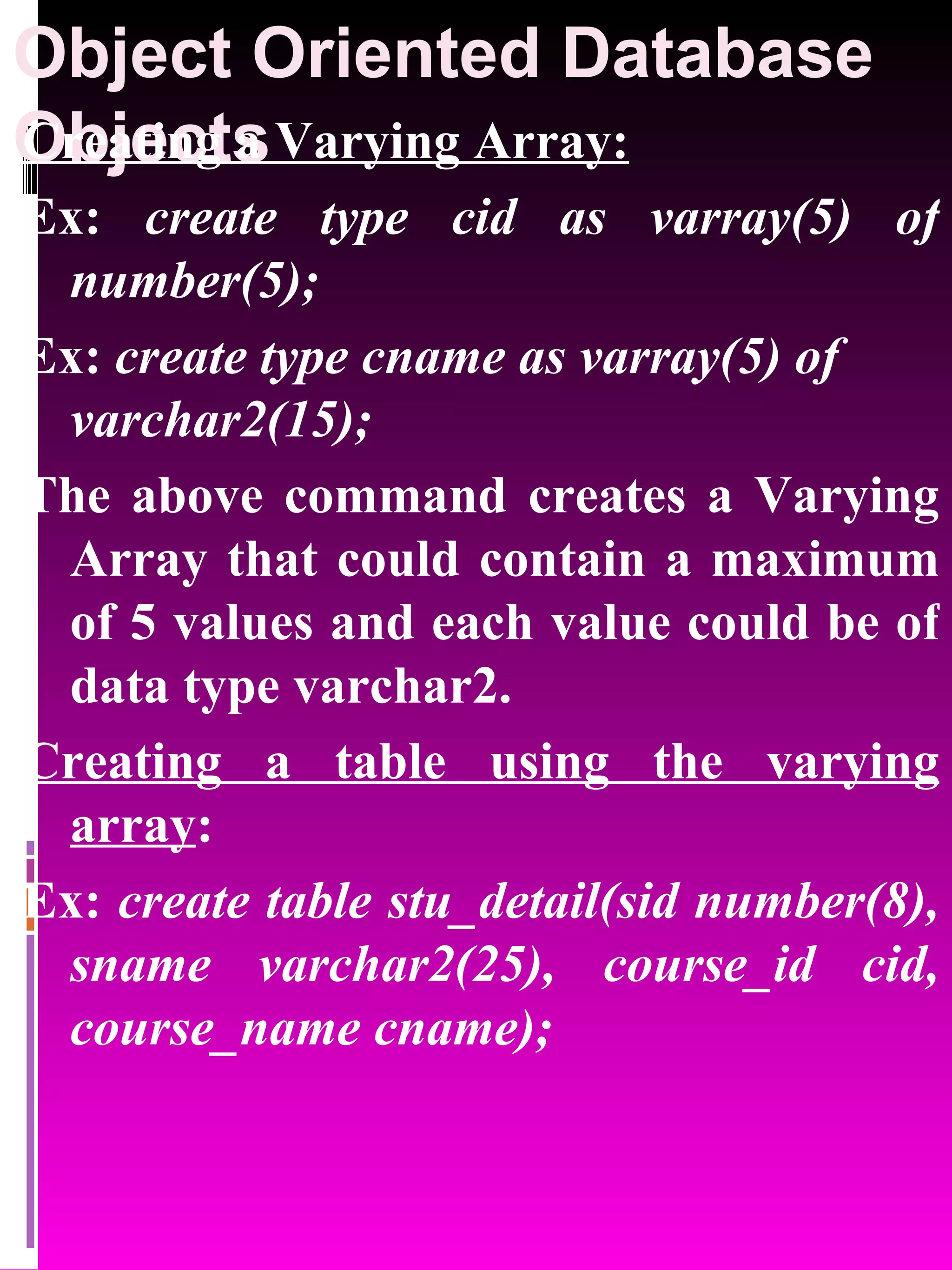 Object Oriented Database Objects Creating a Varying Array: Ex: create type cid as varray(5) of number(5); Ex: create type cname as varray(5) of varchar2(15); The above command creates a Varying Array that could contain a maximum of 5 values and each value could be of data type varchar2. Creating a table using the varying array : Ex: create table stu_detail(sid number(8), sname varchar2(25), course_id cid, course_name cname); 