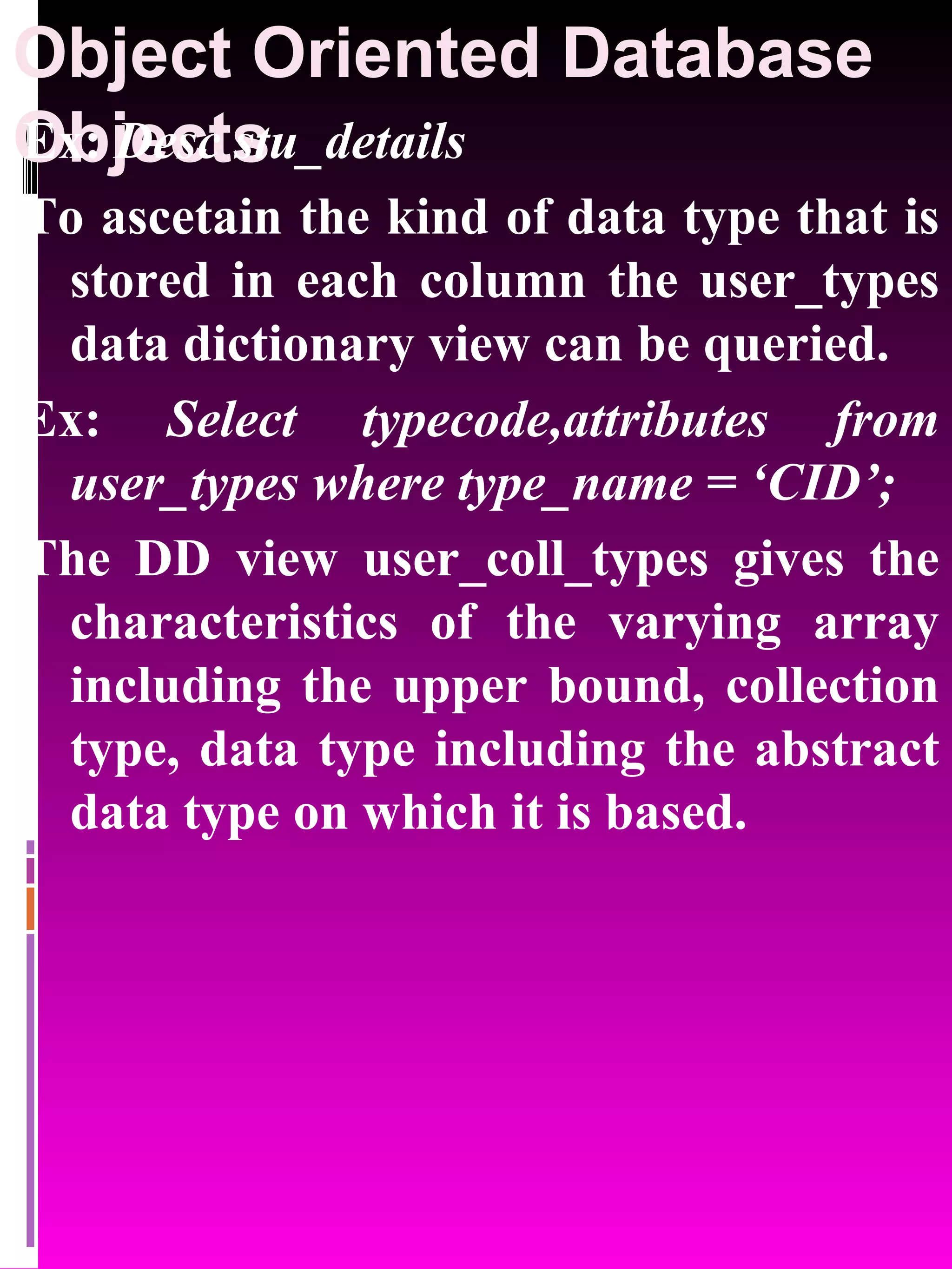 Object Oriented Database Objects Ex: Desc stu_details To ascetain the kind of data type that is stored in each column the user_types data dictionary view can be queried. Ex: Select typecode,attributes from user_types where type_name = ‘CID’; The DD view user_coll_types gives the characteristics of the varying array including the upper bound, collection type, data type including the abstract data type on which it is based. 