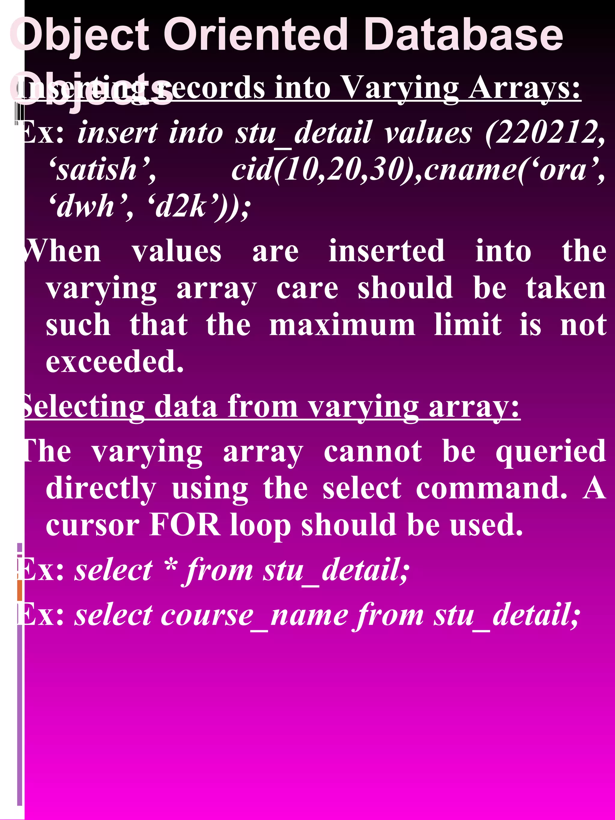 Object Oriented Database Objects Inserting records into Varying Arrays: Ex: insert into stu_detail values (220212, ‘satish’, cid(10,20,30),cname(‘ora’, ‘dwh’, ‘d2k’)); When values are inserted into the varying array care should be taken such that the maximum limit is not exceeded. Selecting data from varying array: The varying array cannot be queried directly using the select command. A cursor FOR loop should be used. Ex: select * from stu_detail; Ex: select course_name from stu_detail; 