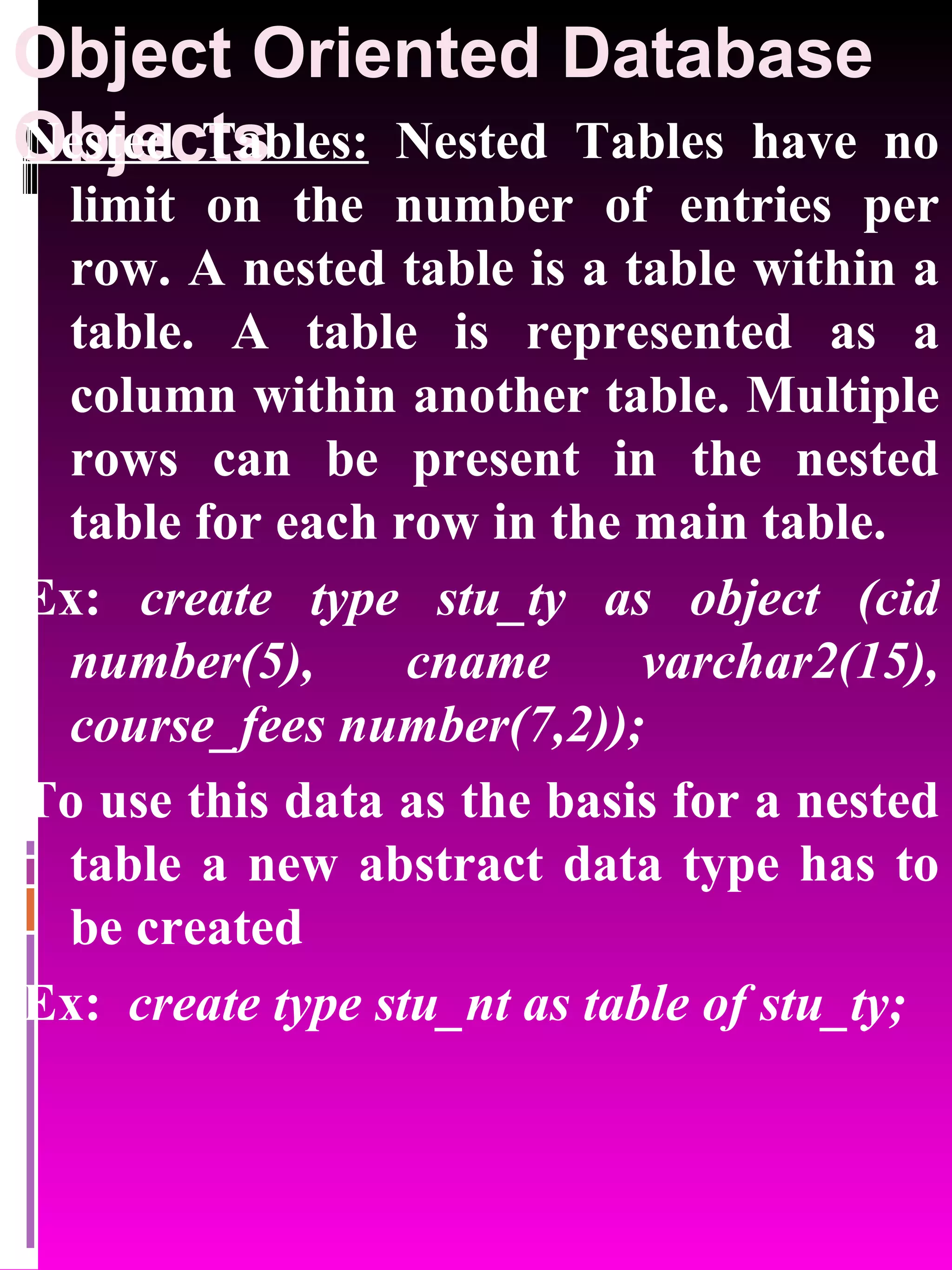 Object Oriented Database Objects Nested Tables: Nested Tables have no limit on the number of entries per row. A nested table is a table within a table. A table is represented as a column within another table. Multiple rows can be present in the nested table for each row in the main table. Ex: create type stu_ty as object (cid number(5), cname varchar2(15), course_fees number(7,2)); To use this data as the basis for a nested table a new abstract data type has to be created Ex: create type stu_nt as table of stu_ty; 