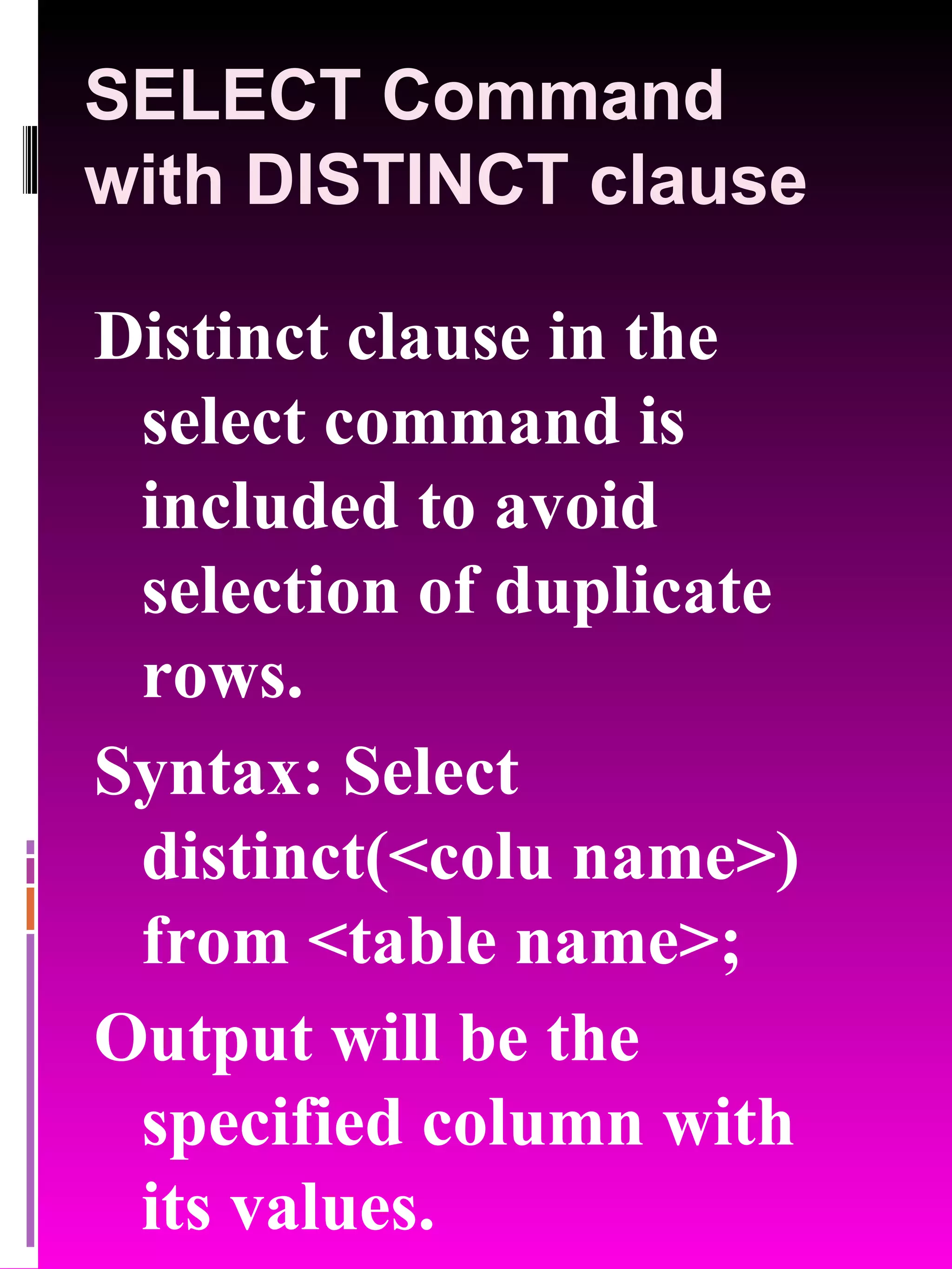SELECT Command with DISTINCT clause Distinct clause in the select command is included to avoid selection of duplicate rows. Syntax: Select distinct(<colu name>) from <table name>; Output will be the specified column with its values. 