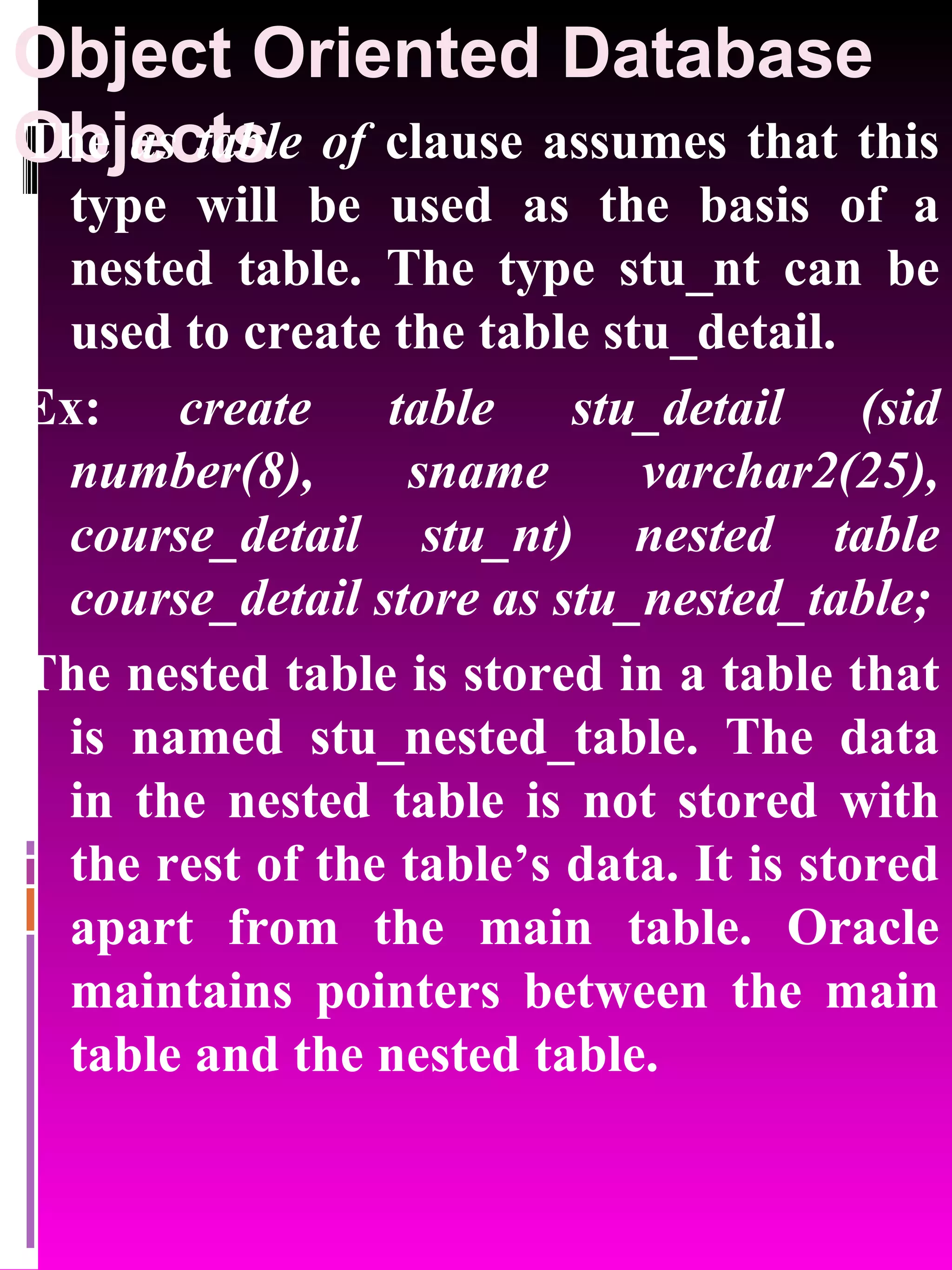Object Oriented Database Objects The as table of clause assumes that this type will be used as the basis of a nested table. The type stu_nt can be used to create the table stu_detail. Ex: create table stu_detail (sid number(8), sname varchar2(25), course_detail stu_nt) nested table course_detail store as stu_nested_table; The nested table is stored in a table that is named stu_nested_table. The data in the nested table is not stored with the rest of the table’s data. It is stored apart from the main table. Oracle maintains pointers between the main table and the nested table. 