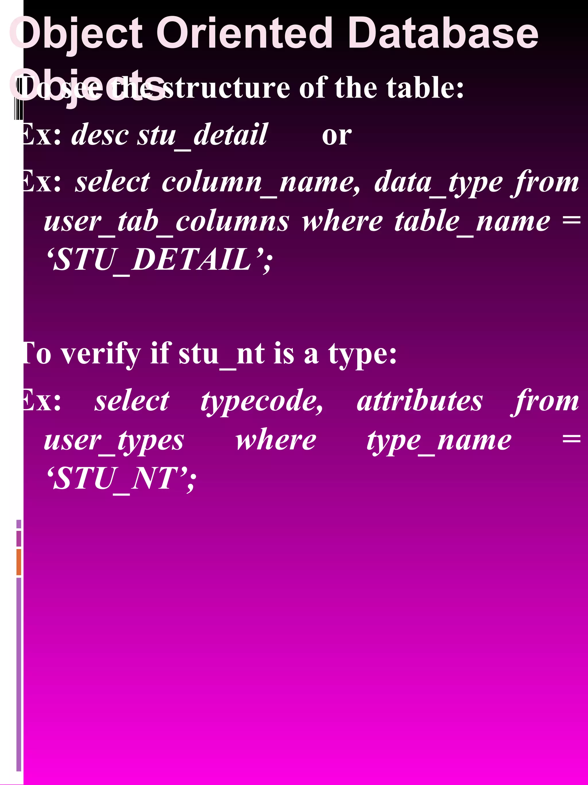Object Oriented Database Objects To see the structure of the table: Ex: desc stu_detail or Ex: select column_name, data_type from user_tab_columns where table_name = ‘STU_DETAIL’; To verify if stu_nt is a type: Ex: select typecode, attributes from user_types where type_name = ‘STU_NT’; 