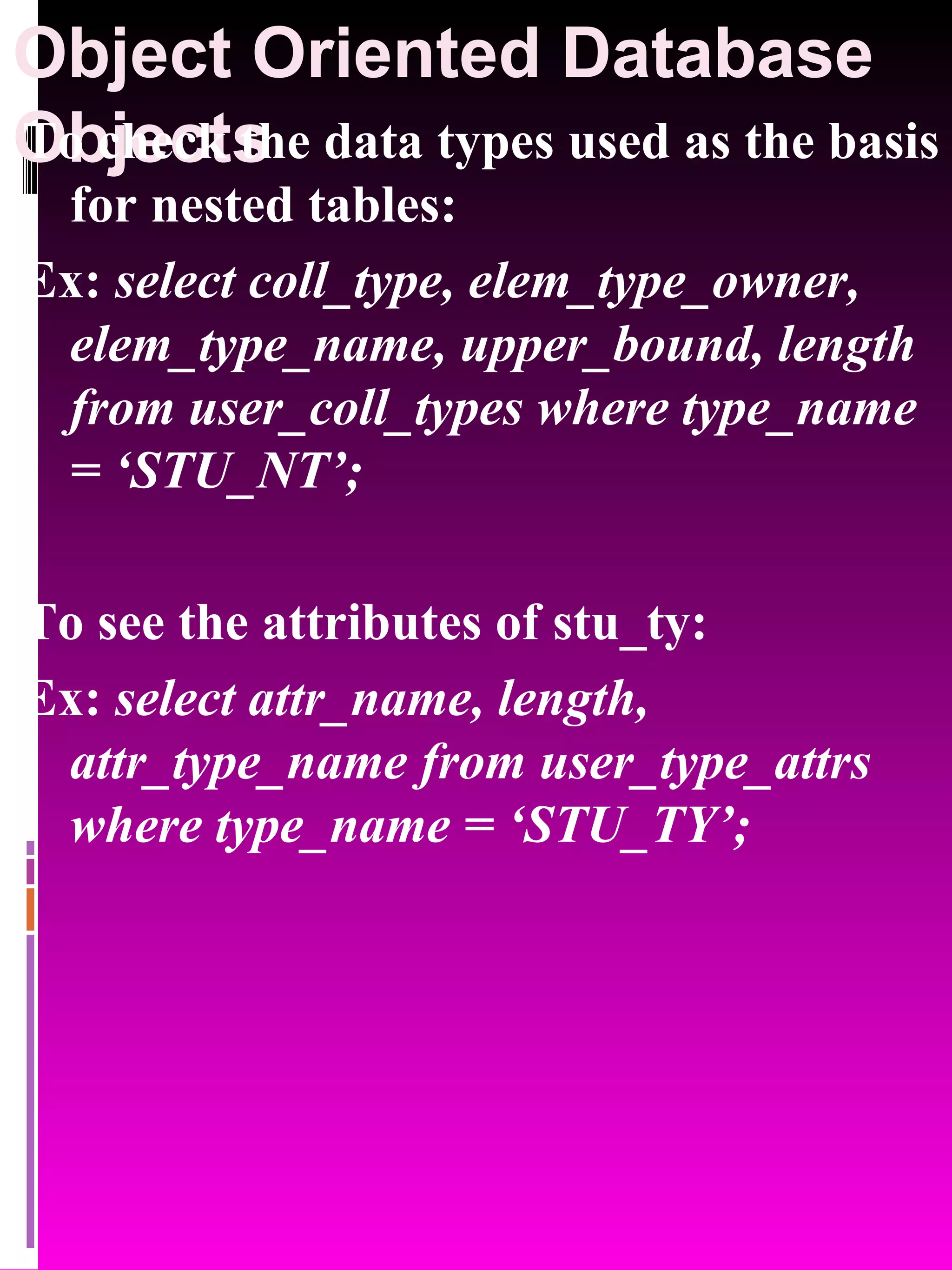 Object Oriented Database Objects To check the data types used as the basis for nested tables: Ex: select coll_type, elem_type_owner, elem_type_name, upper_bound, length from user_coll_types where type_name = ‘STU_NT’; To see the attributes of stu_ty: Ex: select attr_name, length, attr_type_name from user_type_attrs where type_name = ‘STU_TY’; 