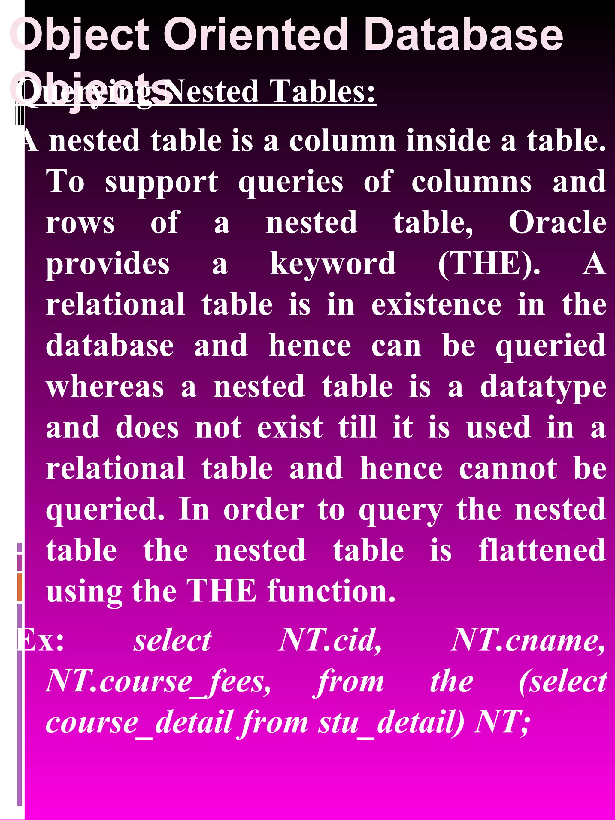 Object Oriented Database Objects Querying Nested Tables: A nested table is a column inside a table. To support queries of columns and rows of a nested table, Oracle provides a keyword (THE). A relational table is in existence in the database and hence can be queried whereas a nested table is a datatype and does not exist till it is used in a relational table and hence cannot be queried. In order to query the nested table the nested table is flattened using the THE function. Ex: select NT.cid, NT.cname, NT.course_fees, from the (select course_detail from stu_detail) NT; 
