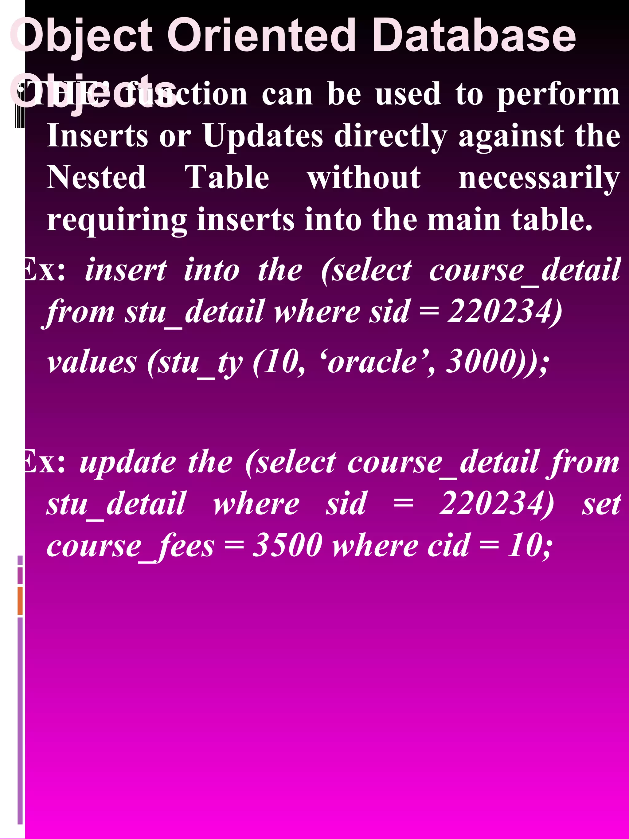 Object Oriented Database Objects ‘ THE’ function can be used to perform Inserts or Updates directly against the Nested Table without necessarily requiring inserts into the main table. Ex: insert into the (select course_detail from stu_detail where sid = 220234) values (stu_ty (10, ‘oracle’, 3000)); Ex: update the (select course_detail from stu_detail where sid = 220234) set course_fees = 3500 where cid = 10; 