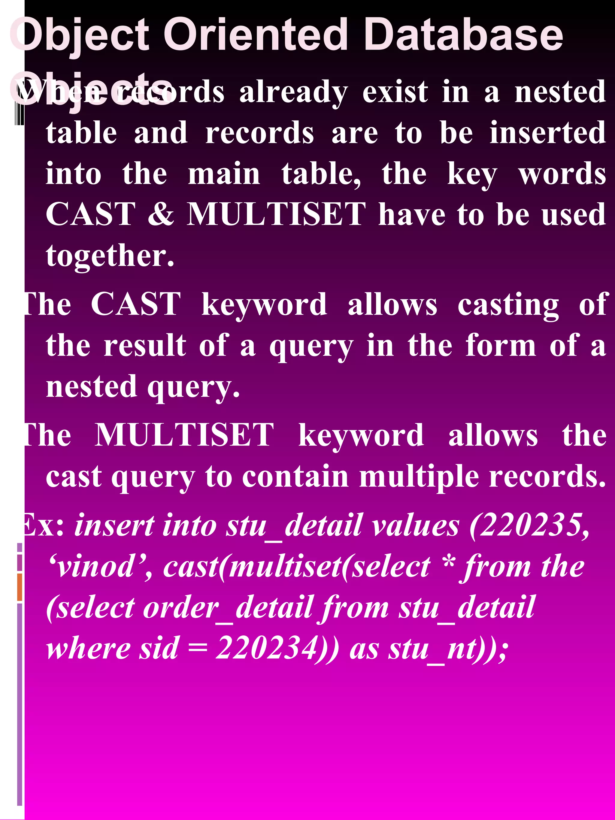 Object Oriented Database Objects When records already exist in a nested table and records are to be inserted into the main table, the key words CAST & MULTISET have to be used together. The CAST keyword allows casting of the result of a query in the form of a nested query. The MULTISET keyword allows the cast query to contain multiple records. Ex: insert into stu_detail values (220235, ‘vinod’, cast(multiset(select * from the (select order_detail from stu_detail where sid = 220234)) as stu_nt)); 