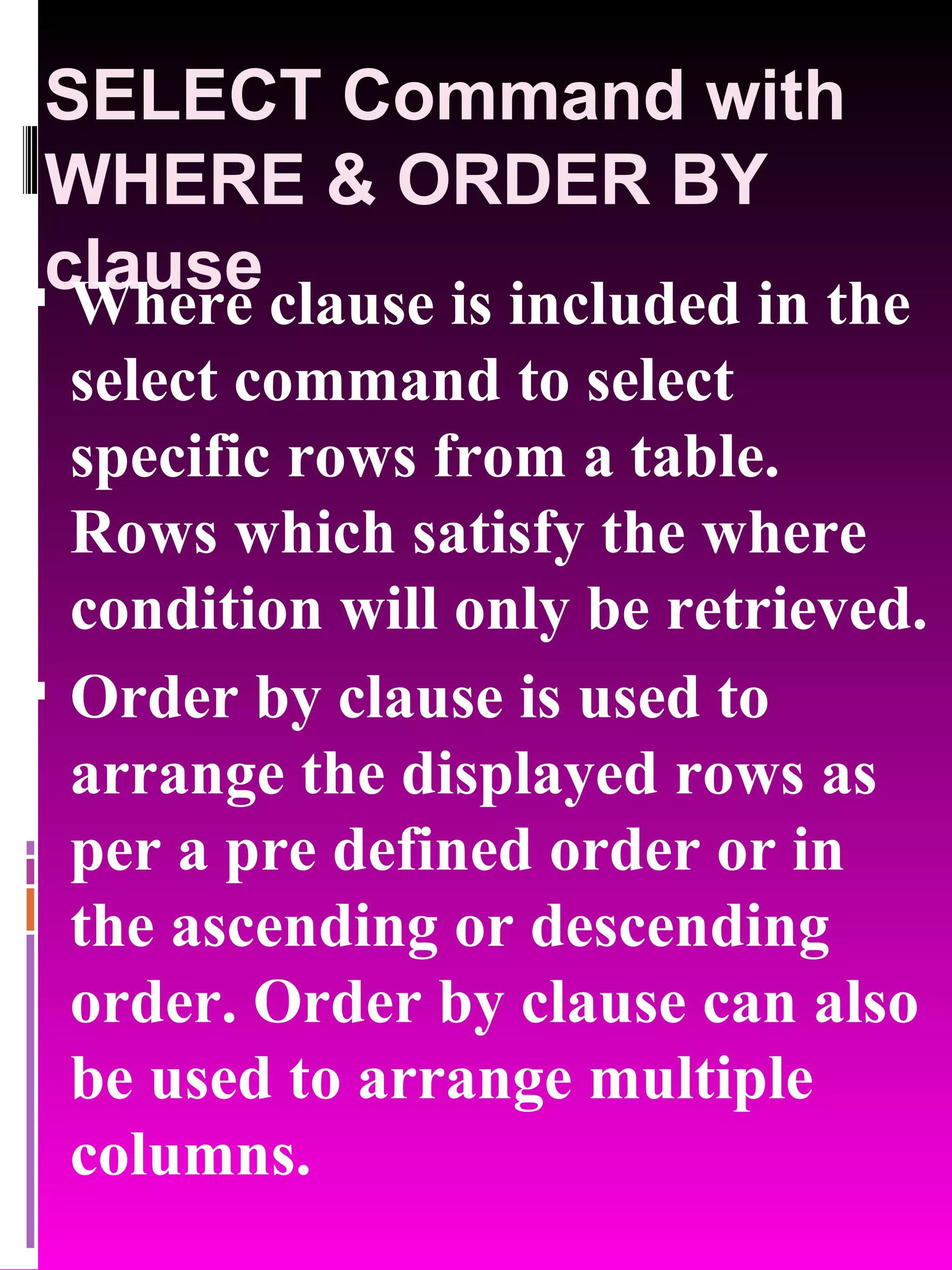 SELECT Command with WHERE & ORDER BY clause Where clause is included in the select command to select specific rows from a table. Rows which satisfy the where condition will only be retrieved. Order by clause is used to arrange the displayed rows as per a pre defined order or in the ascending or descending order. Order by clause can also be used to arrange multiple columns. 