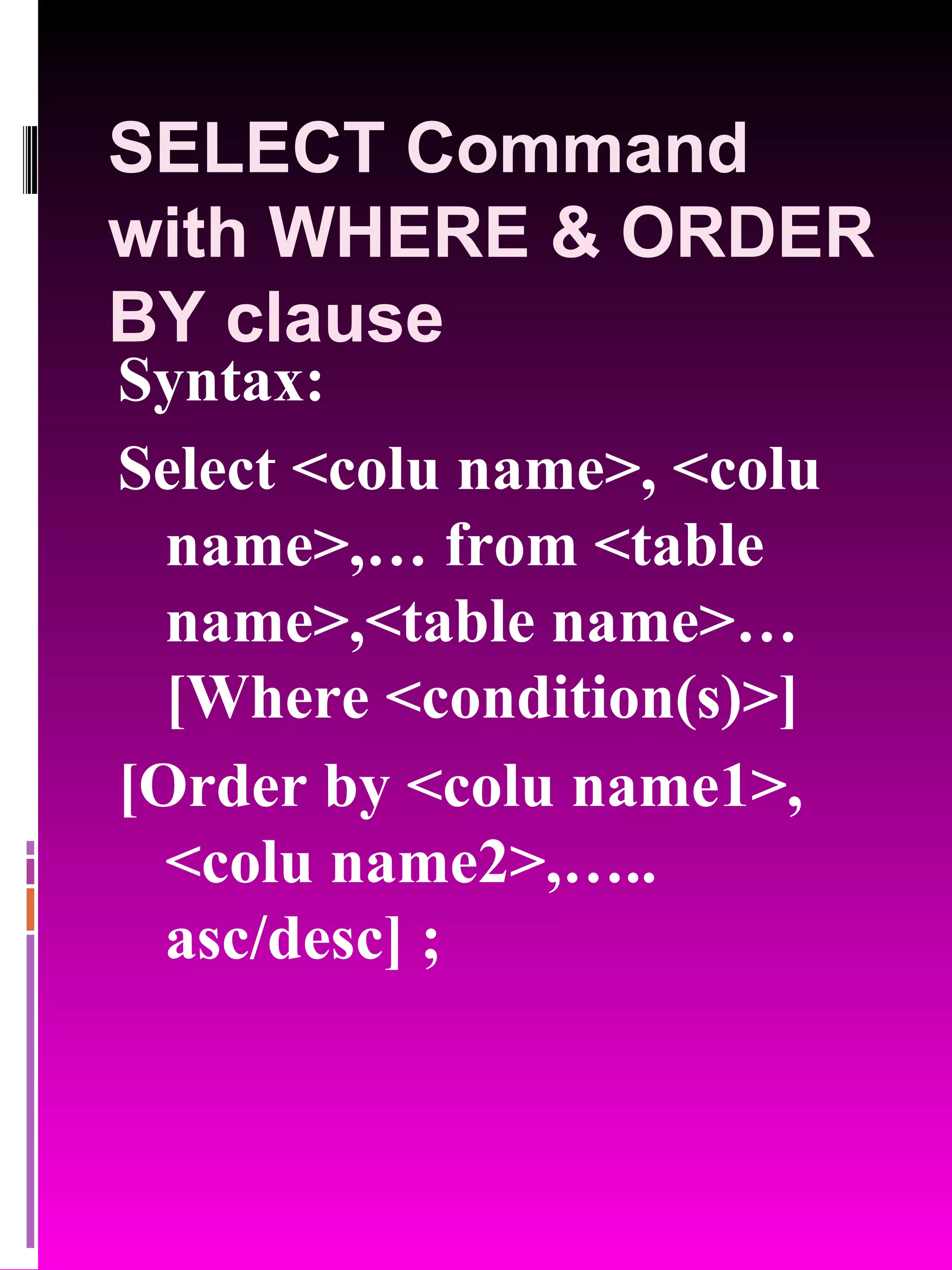 SELECT Command with WHERE & ORDER BY clause Syntax: Select <colu name>, <colu name>,… from <table name>,<table name>… [Where <condition(s)>] [Order by <colu name1>, <colu name2>,….. asc/desc] ; 