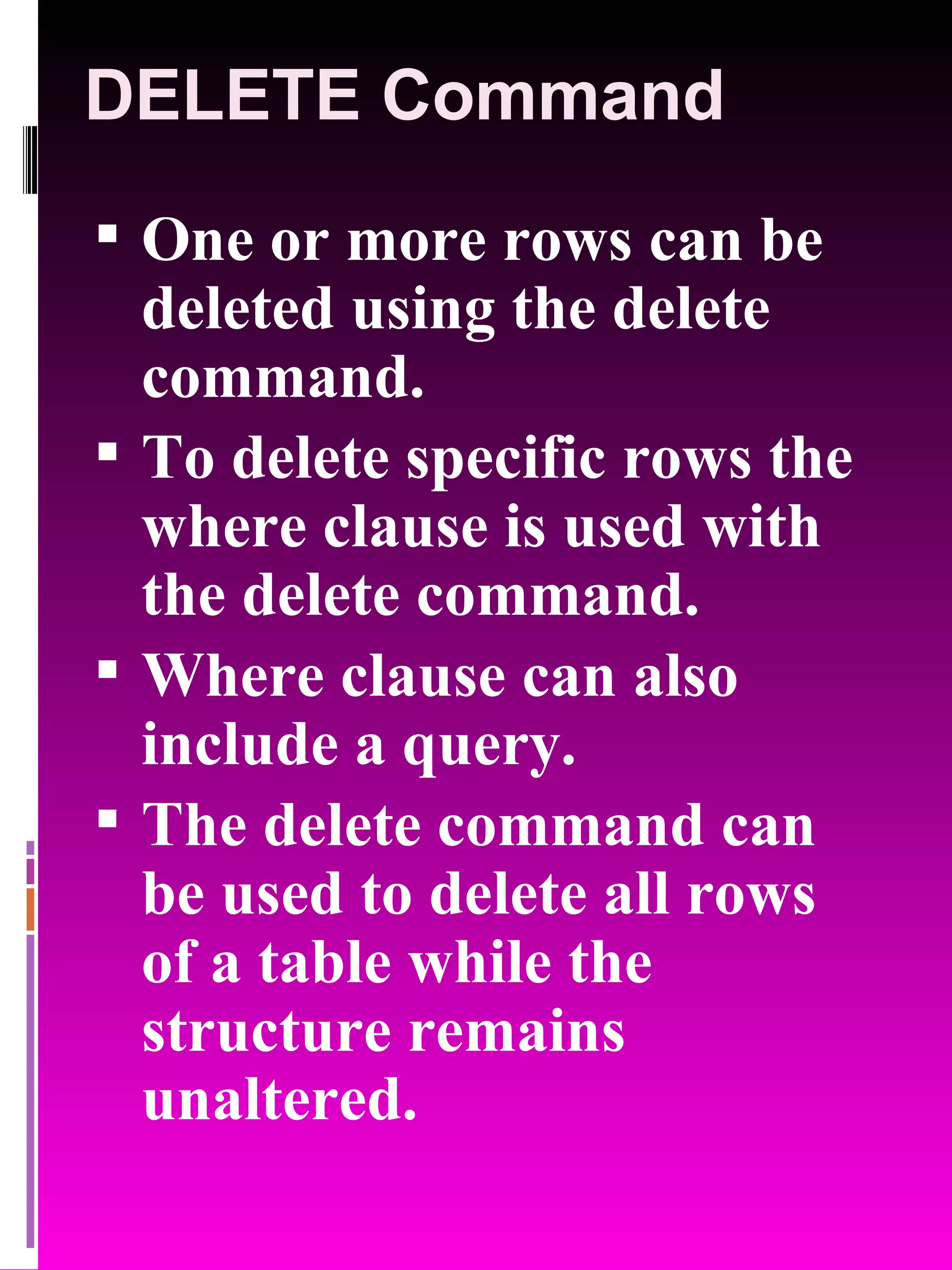 DELETE Command One or more rows can be deleted using the delete command. To delete specific rows the where clause is used with the delete command. Where clause can also include a query. The delete command can be used to delete all rows of a table while the structure remains unaltered. 