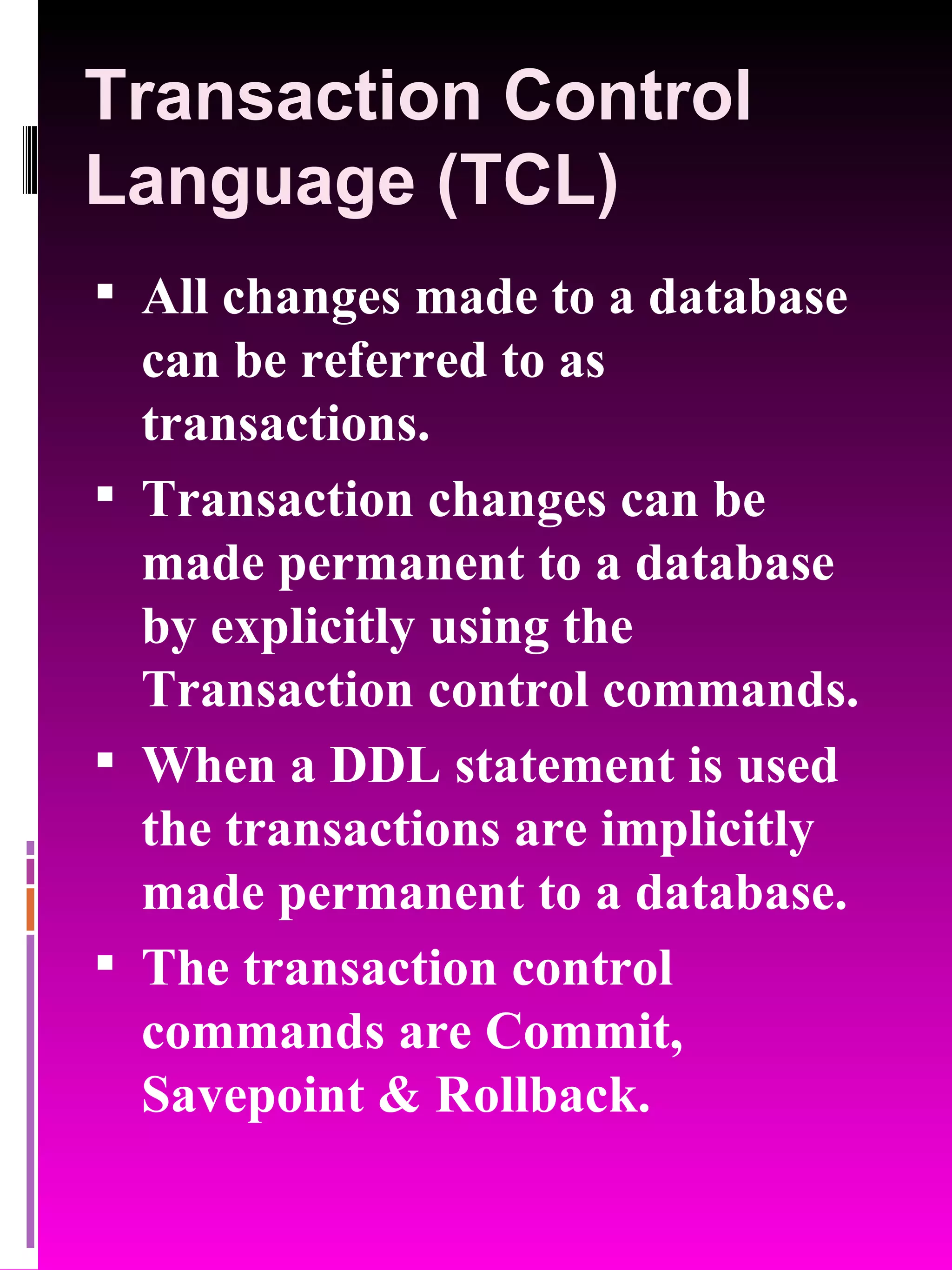 Transaction Control Language (TCL) All changes made to a database can be referred to as transactions. Transaction changes can be made permanent to a database by explicitly using the Transaction control commands. When a DDL statement is used the transactions are implicitly made permanent to a database. The transaction control commands are Commit, Savepoint & Rollback. 