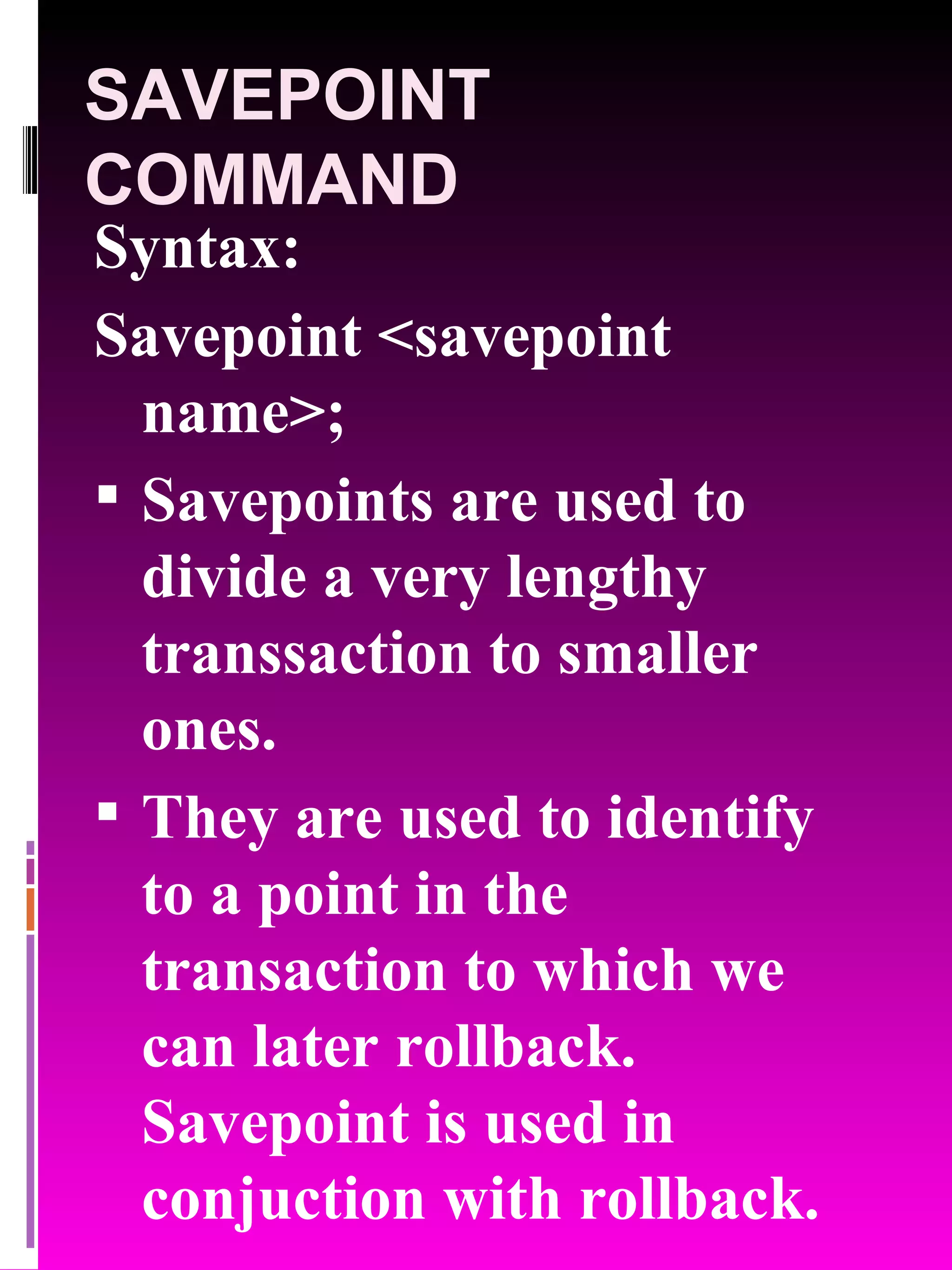 SAVEPOINT COMMAND Syntax: Savepoint <savepoint name>; Savepoints are used to divide a very lengthy transsaction to smaller ones. They are used to identify to a point in the transaction to which we can later rollback. Savepoint is used in conjuction with rollback. 