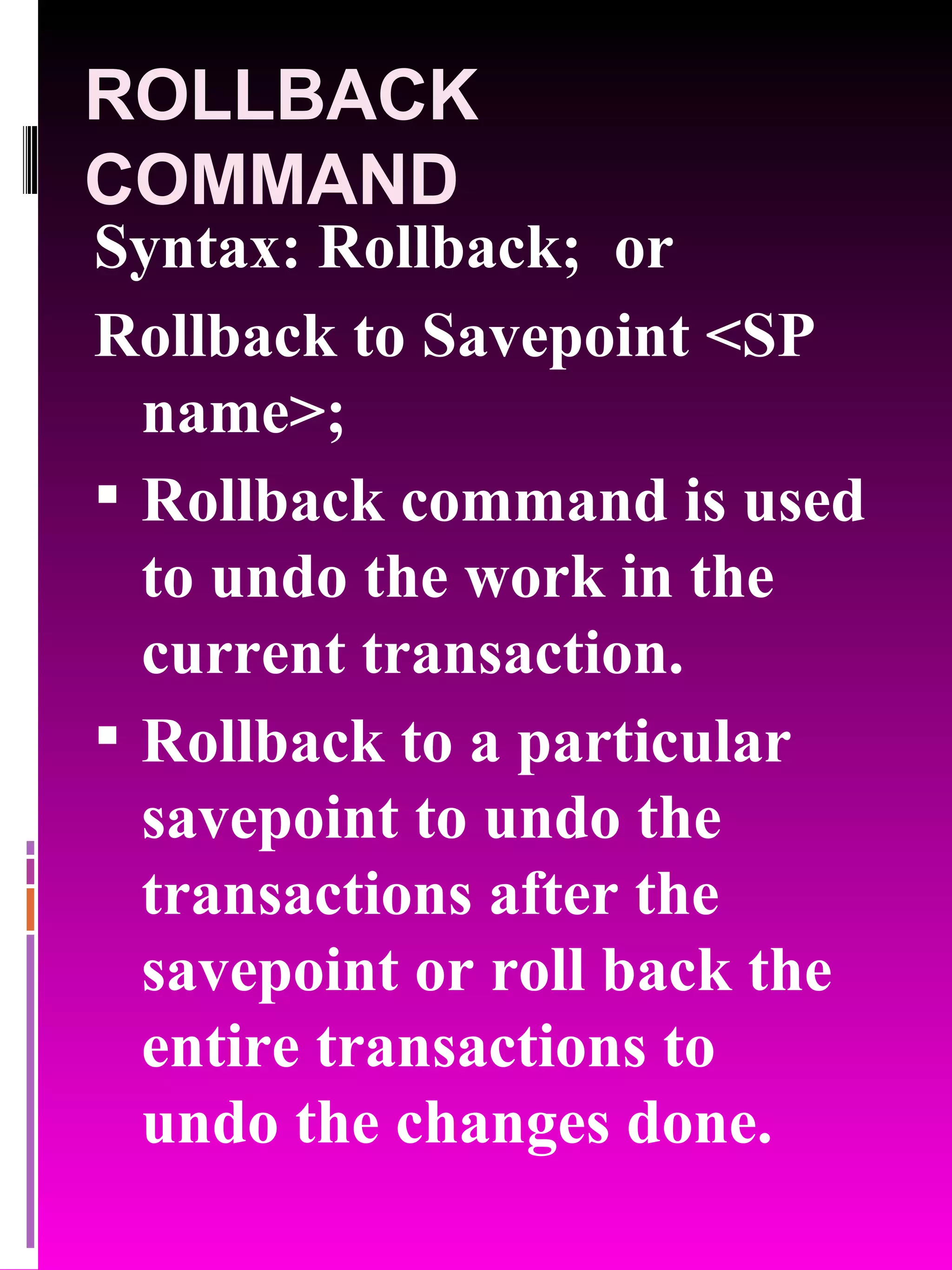 ROLLBACK COMMAND Syntax: Rollback; or Rollback to Savepoint <SP name>; Rollback command is used to undo the work in the current transaction. Rollback to a particular savepoint to undo the transactions after the savepoint or roll back the entire transactions to undo the changes done. 