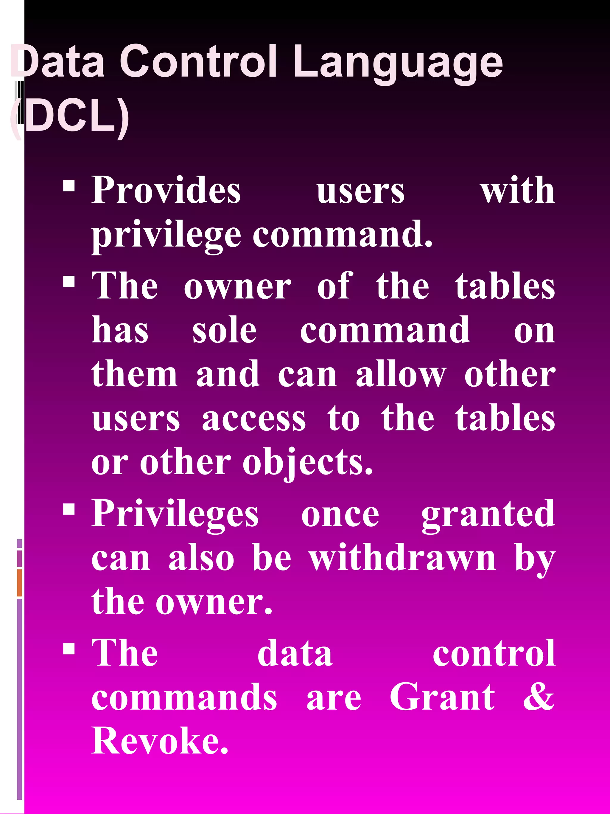 Data Control Language (DCL) Provides users with privilege command. The owner of the tables has sole command on them and can allow other users access to the tables or other objects. Privileges once granted can also be withdrawn by the owner. The data control commands are Grant & Revoke. 