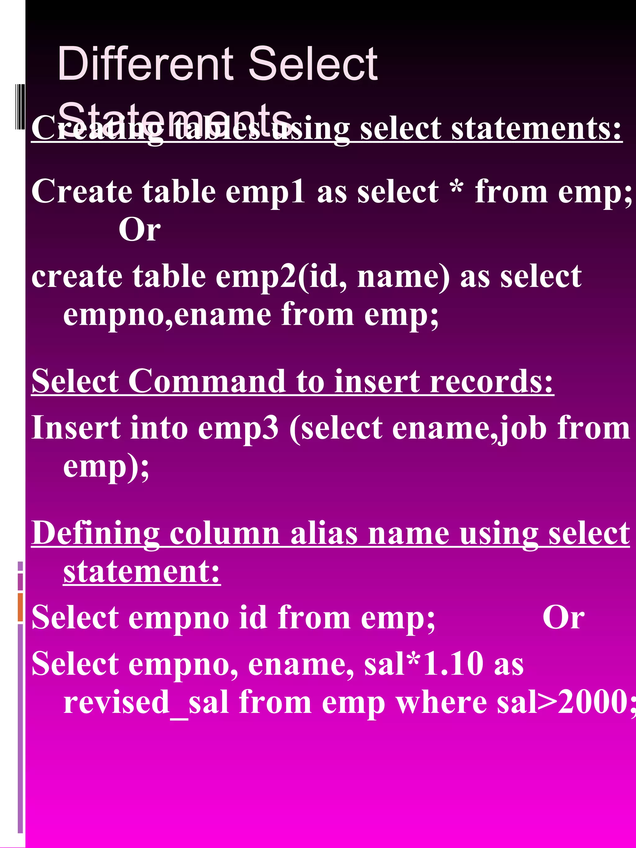 Different Select Statements Creating tables using select statements: Create table emp1 as select * from emp; Or create table emp2(id, name) as select empno,ename from emp; Select Command to insert records: Insert into emp3 (select ename,job from emp); Defining column alias name using select statement: Select empno id from emp; Or Select empno, ename, sal*1.10 as revised_sal from emp where sal>2000; 