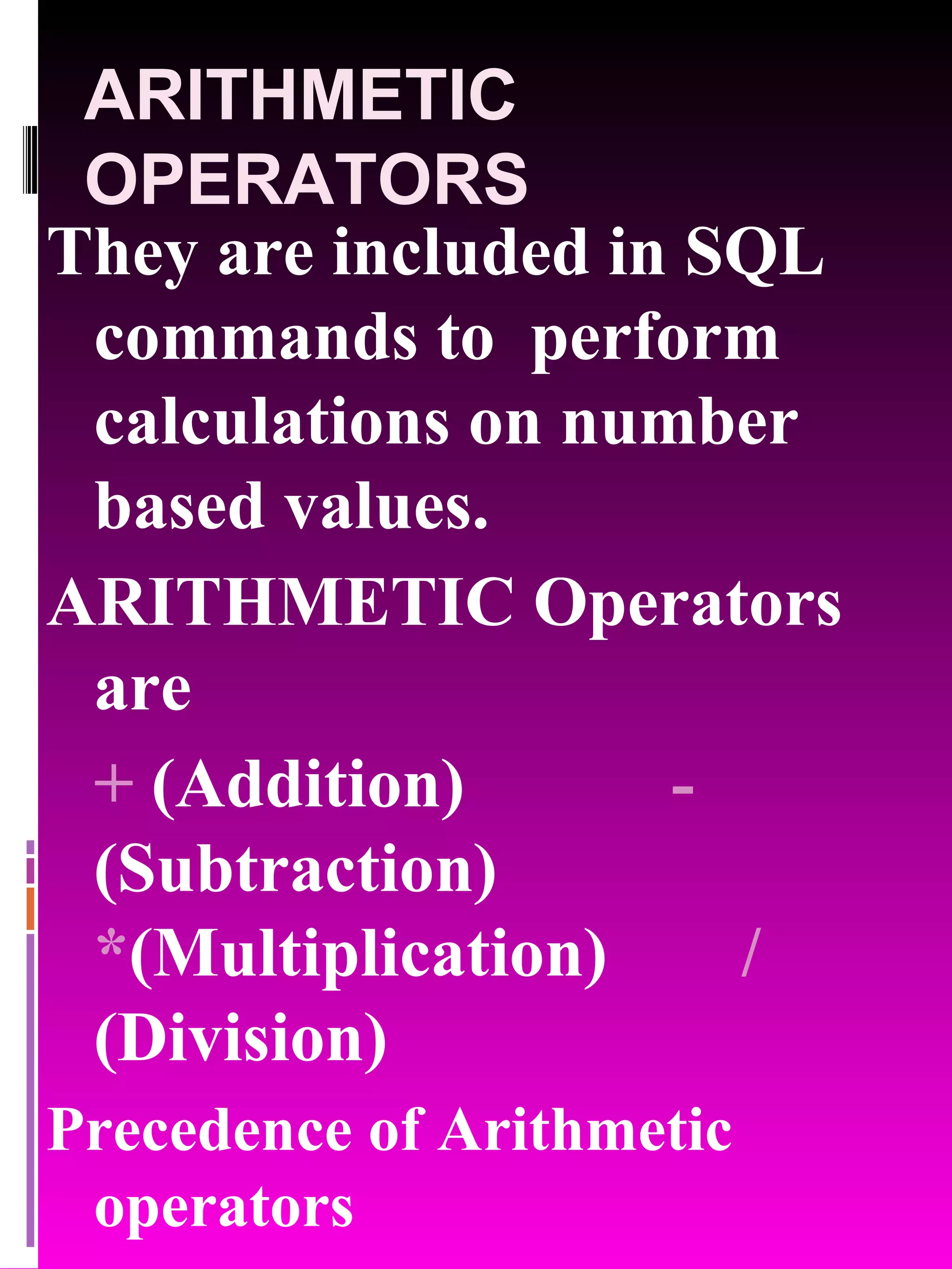 ARITHMETIC OPERATORS They are included in SQL commands to perform calculations on number based values. ARITHMETIC Operators are + (Addition) - (Subtraction) * (Multiplication) / (Division) Precedence of Arithmetic operators * / + - 