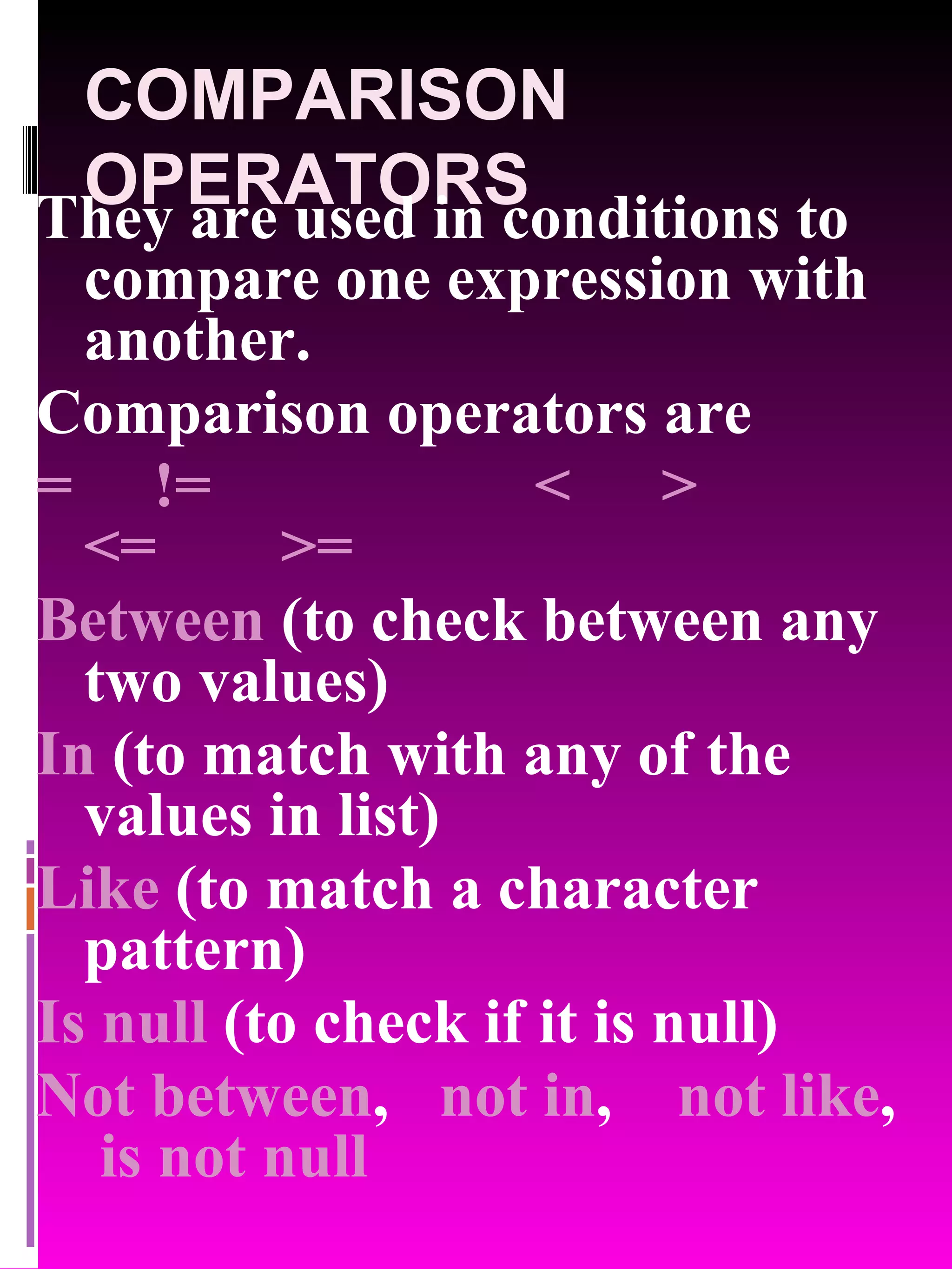 COMPARISON OPERATORS They are used in conditions to compare one expression with another. Comparison operators are = != < > <= >= Between (to check between any two values) In (to match with any of the values in list) Like (to match a character pattern) Is null (to check if it is null) Not between , not in , not like , is not null 