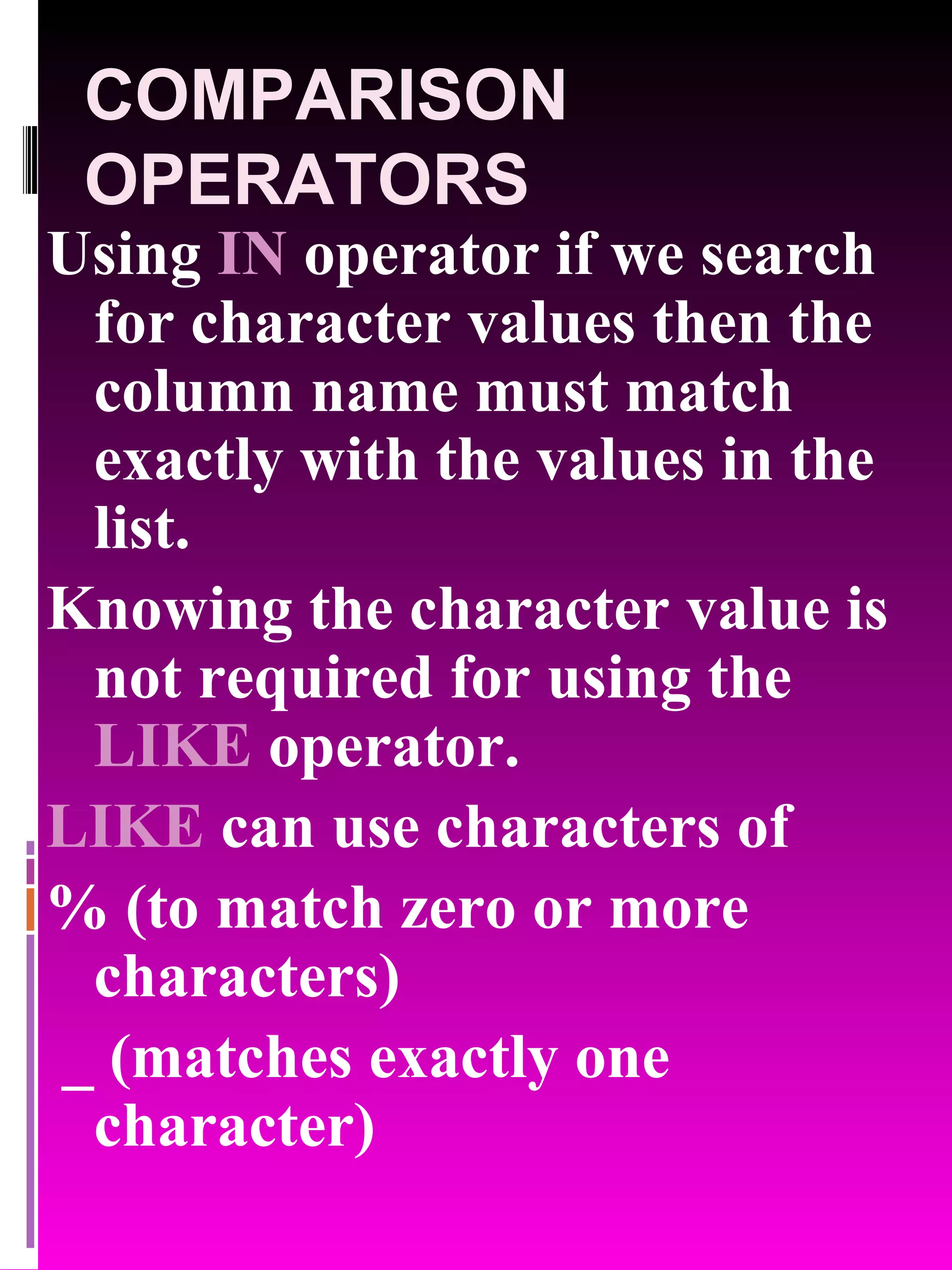 COMPARISON OPERATORS Using IN operator if we search for character values then the column name must match exactly with the values in the list. Knowing the character value is not required for using the LIKE operator. LIKE can use characters of % (to match zero or more characters) _ (matches exactly one character) 