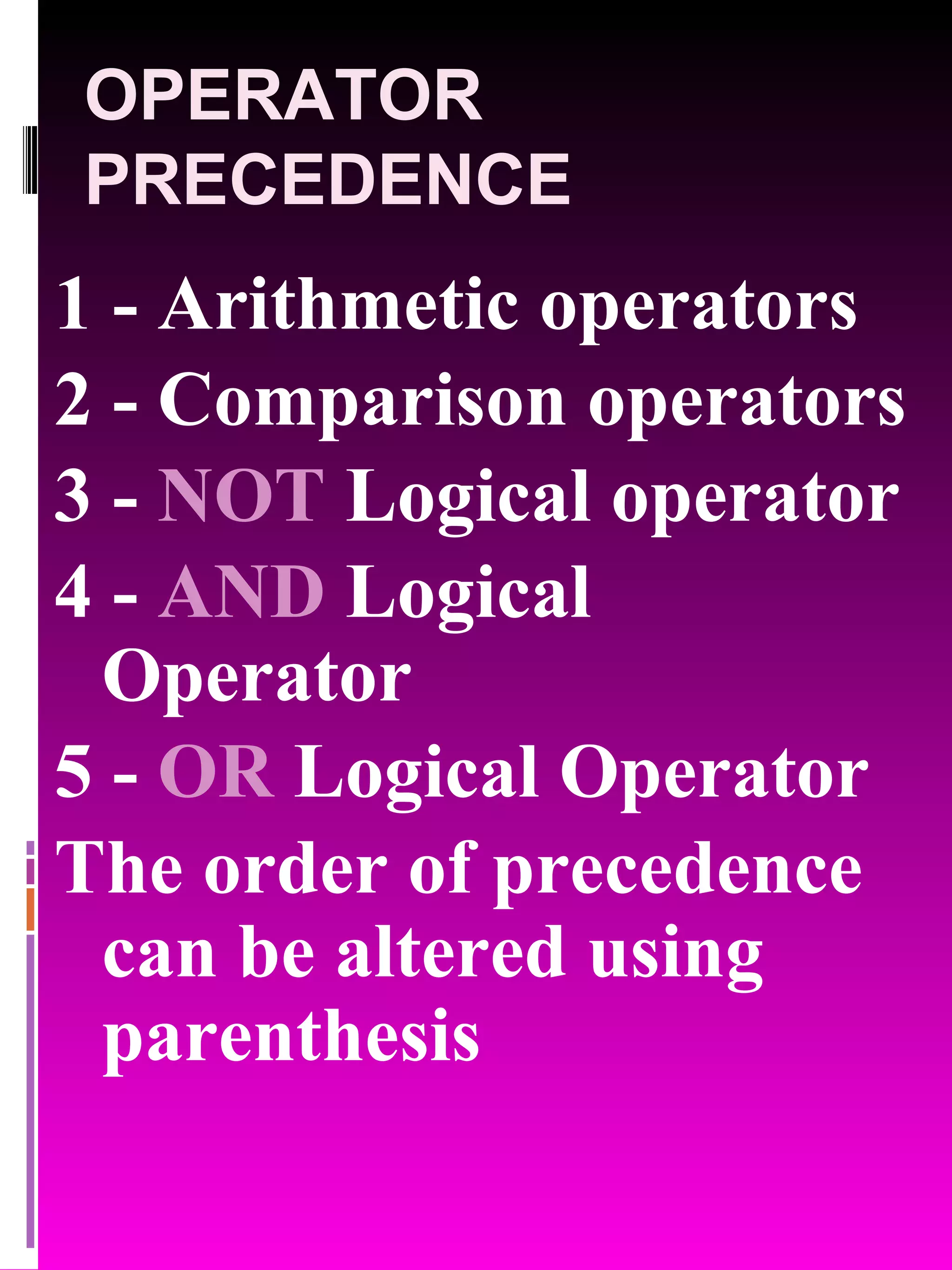 OPERATOR PRECEDENCE 1 - Arithmetic operators 2 - Comparison operators 3 - NOT Logical operator 4 - AND Logical Operator 5 - OR Logical Operator The order of precedence can be altered using parenthesis 