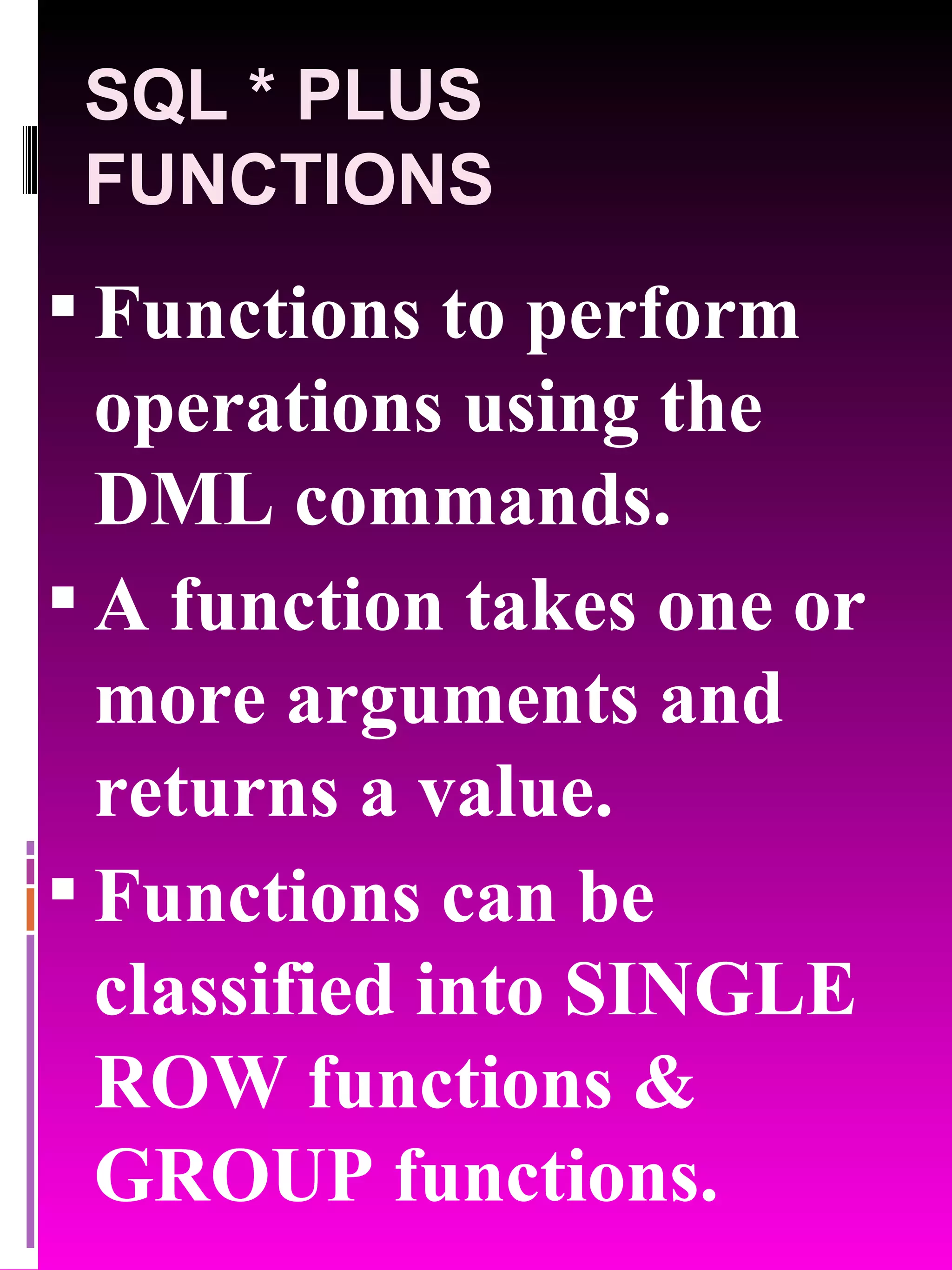 SQL * PLUS FUNCTIONS Functions to perform operations using the DML commands. A function takes one or more arguments and returns a value. Functions can be classified into SINGLE ROW functions & GROUP functions. 
