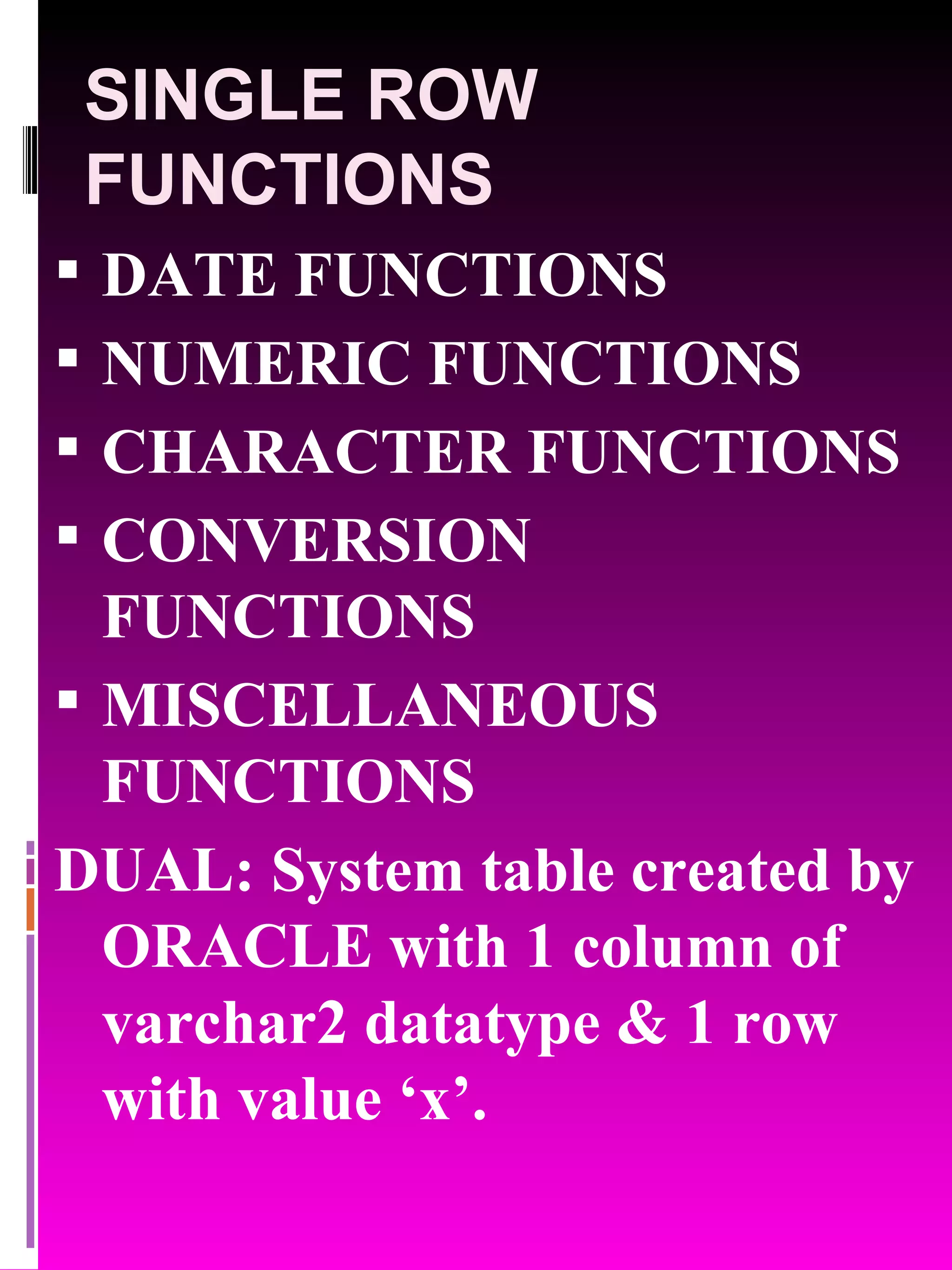SINGLE ROW FUNCTIONS DATE FUNCTIONS NUMERIC FUNCTIONS CHARACTER FUNCTIONS CONVERSION FUNCTIONS MISCELLANEOUS FUNCTIONS DUAL: System table created by ORACLE with 1 column of varchar2 datatype & 1 row with value ‘x’. 