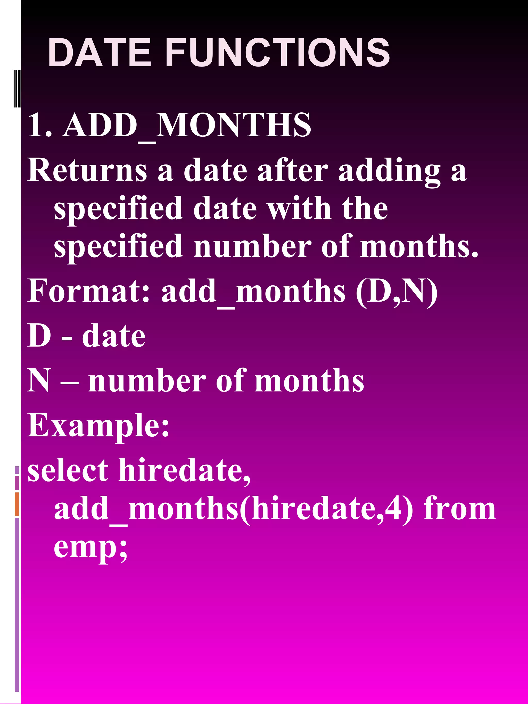 DATE FUNCTIONS 1. ADD_MONTHS Returns a date after adding a specified date with the specified number of months. Format: add_months (D,N) D - date N – number of months Example: select hiredate, add_months(hiredate,4) from emp; 