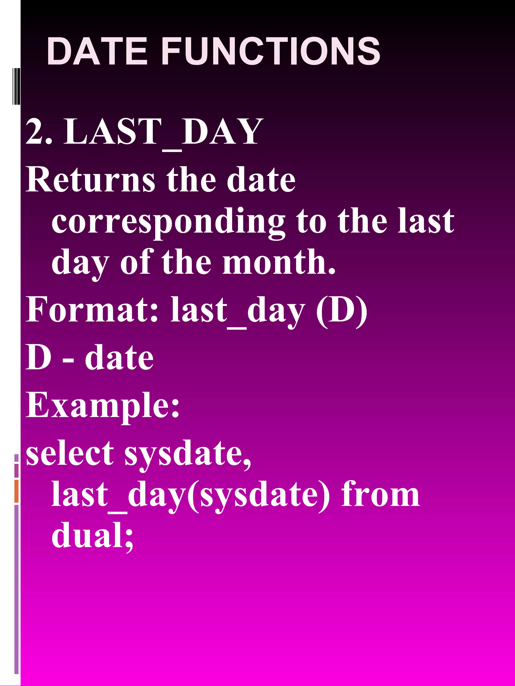 DATE FUNCTIONS 2. LAST_DAY Returns the date corresponding to the last day of the month. Format: last_day (D) D - date Example: select sysdate, last_day(sysdate) from dual; 