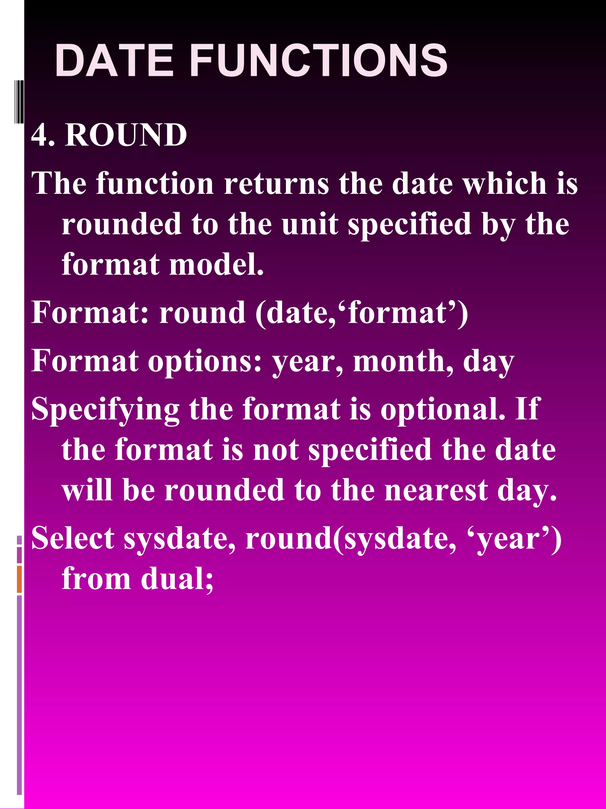 DATE FUNCTIONS 4. ROUND The function returns the date which is rounded to the unit specified by the format model. Format: round (date,‘format’) Format options: year, month, day Specifying the format is optional. If the format is not specified the date will be rounded to the nearest day. Select sysdate, round(sysdate, ‘year’) from dual; 
