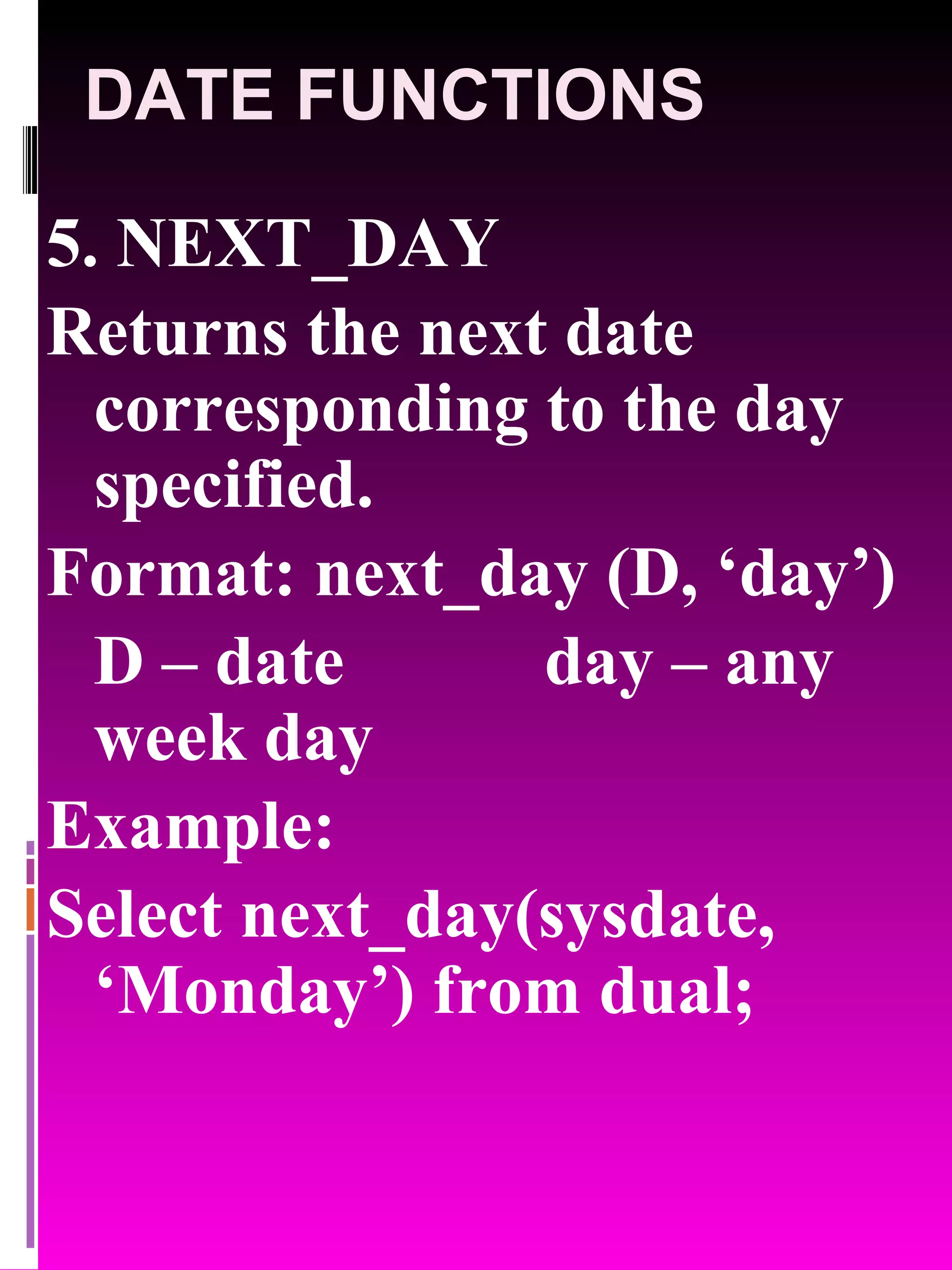DATE FUNCTIONS 5. NEXT_DAY Returns the next date corresponding to the day specified. Format: next_day (D, ‘day’) D – date day – any week day Example: Select next_day(sysdate, ‘Monday’) from dual; 