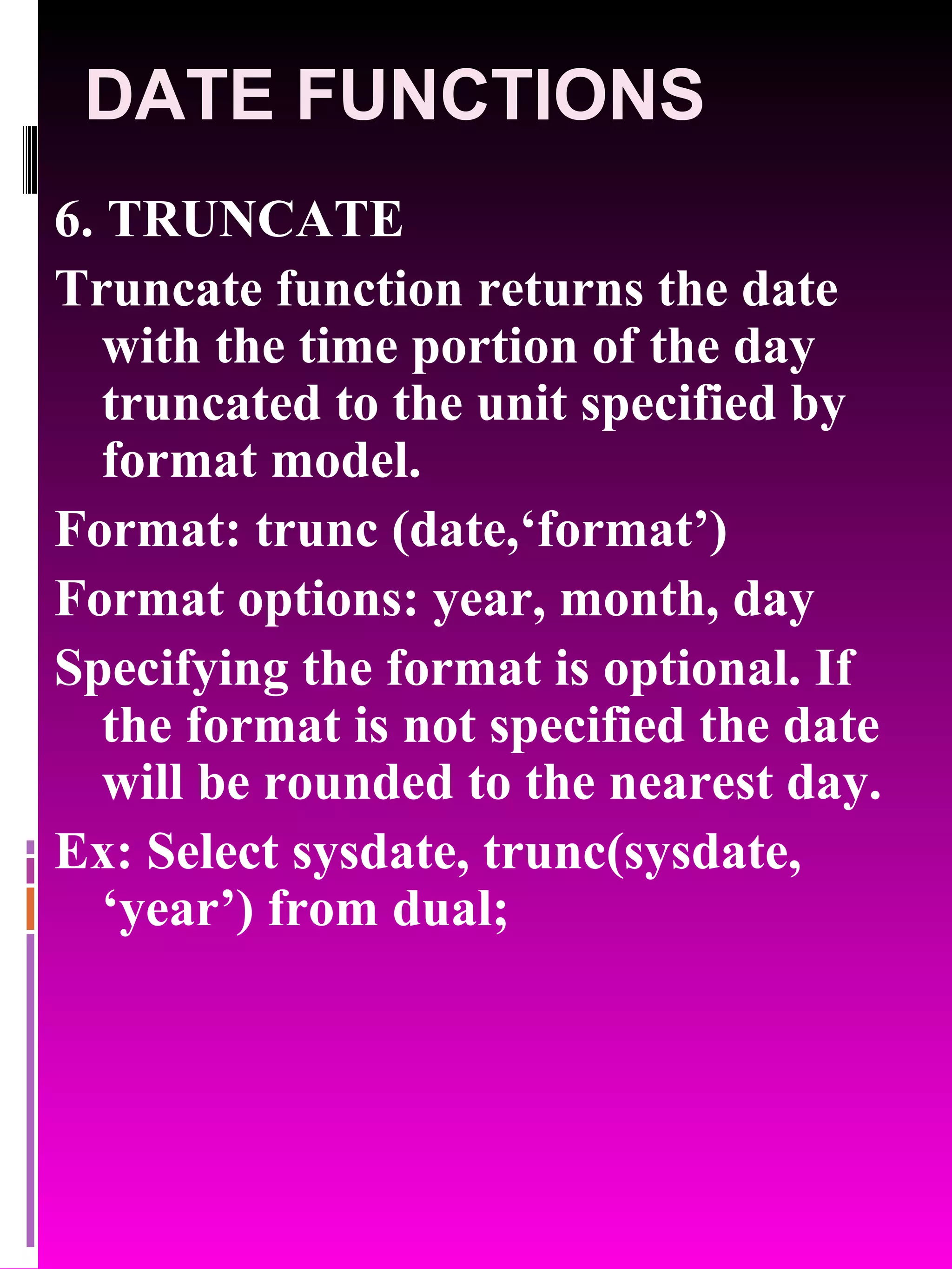 DATE FUNCTIONS 6. TRUNCATE Truncate function returns the date with the time portion of the day truncated to the unit specified by format model. Format: trunc (date,‘format’) Format options: year, month, day Specifying the format is optional. If the format is not specified the date will be rounded to the nearest day. Ex: Select sysdate, trunc(sysdate, ‘year’) from dual; 