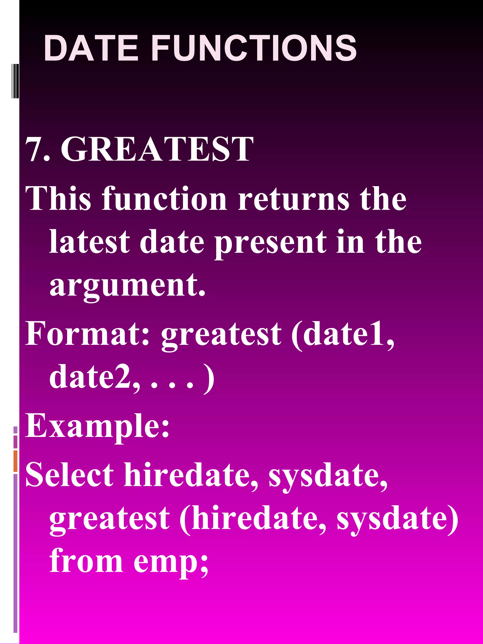DATE FUNCTIONS 7. GREATEST This function returns the latest date present in the argument. Format: greatest (date1, date2, . . . ) Example: Select hiredate, sysdate, greatest (hiredate, sysdate) from emp; 