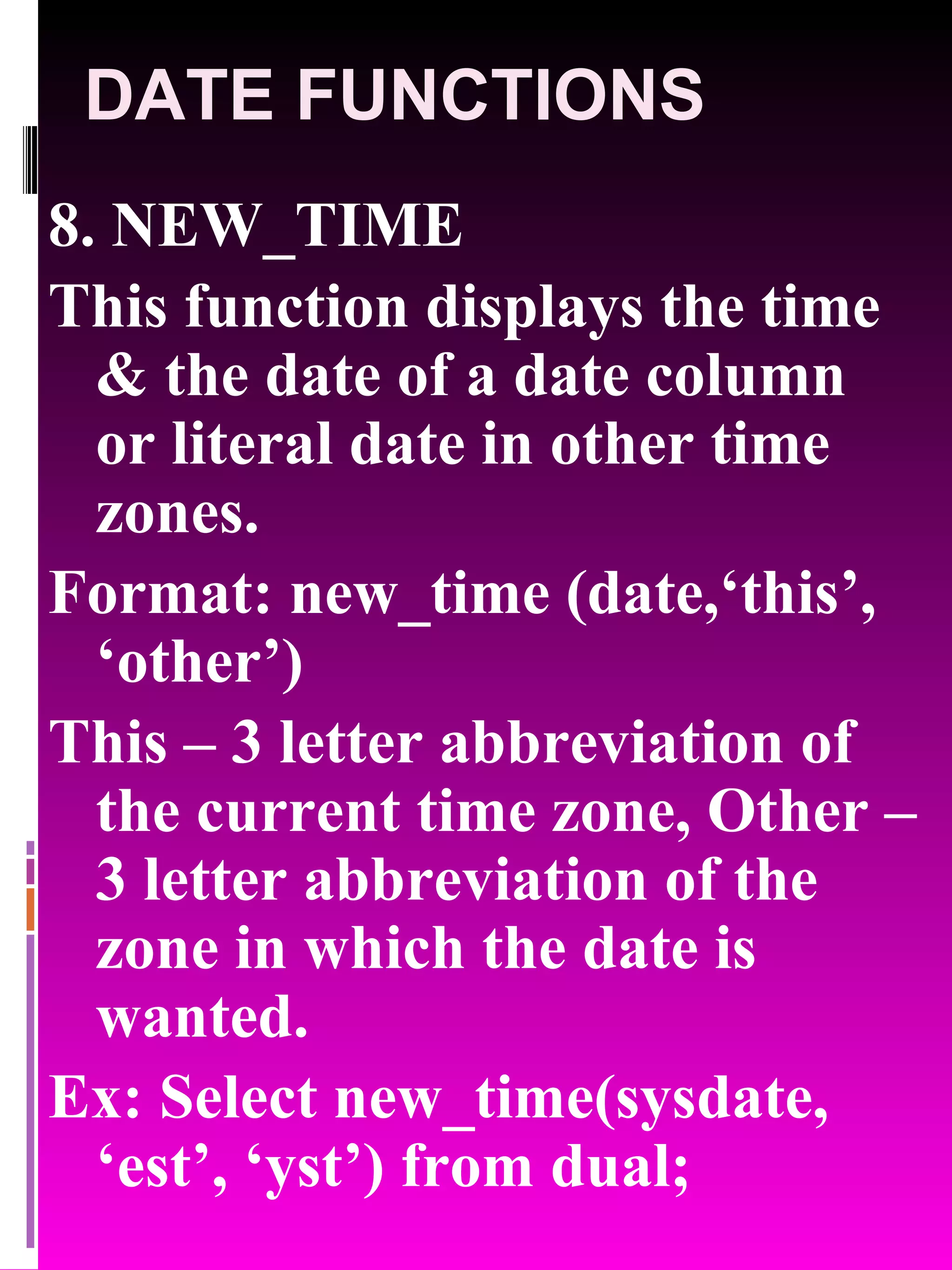 DATE FUNCTIONS 8. NEW_TIME This function displays the time & the date of a date column or literal date in other time zones. Format: new_time (date,‘this’, ‘other’) This – 3 letter abbreviation of the current time zone, Other – 3 letter abbreviation of the zone in which the date is wanted. Ex: Select new_time(sysdate, ‘est’, ‘yst’) from dual; 