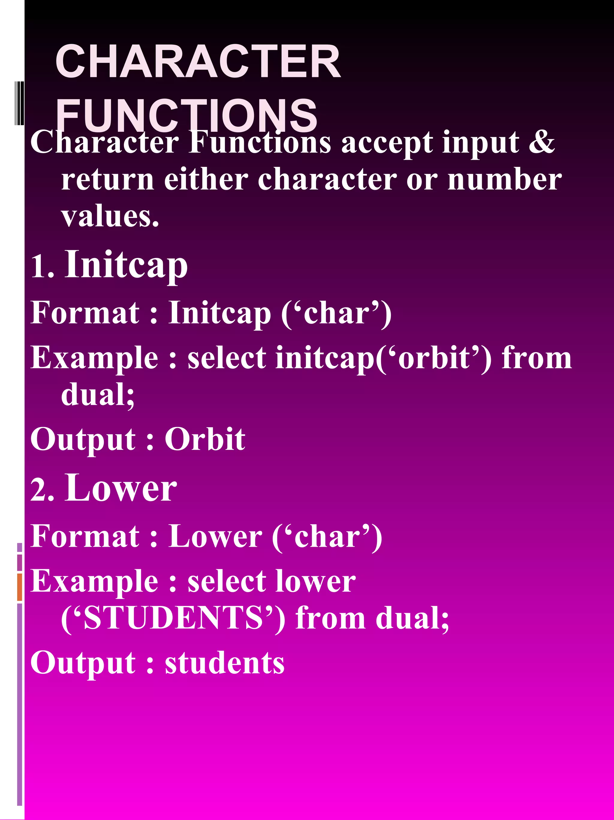 CHARACTER FUNCTIONS Character Functions accept input & return either character or number values. 1. Initcap Format : Initcap (‘char’) Example : select initcap(‘orbit’) from dual; Output : Orbit 2. Lower Format : Lower (‘char’) Example : select lower (‘STUDENTS’) from dual; Output : students 